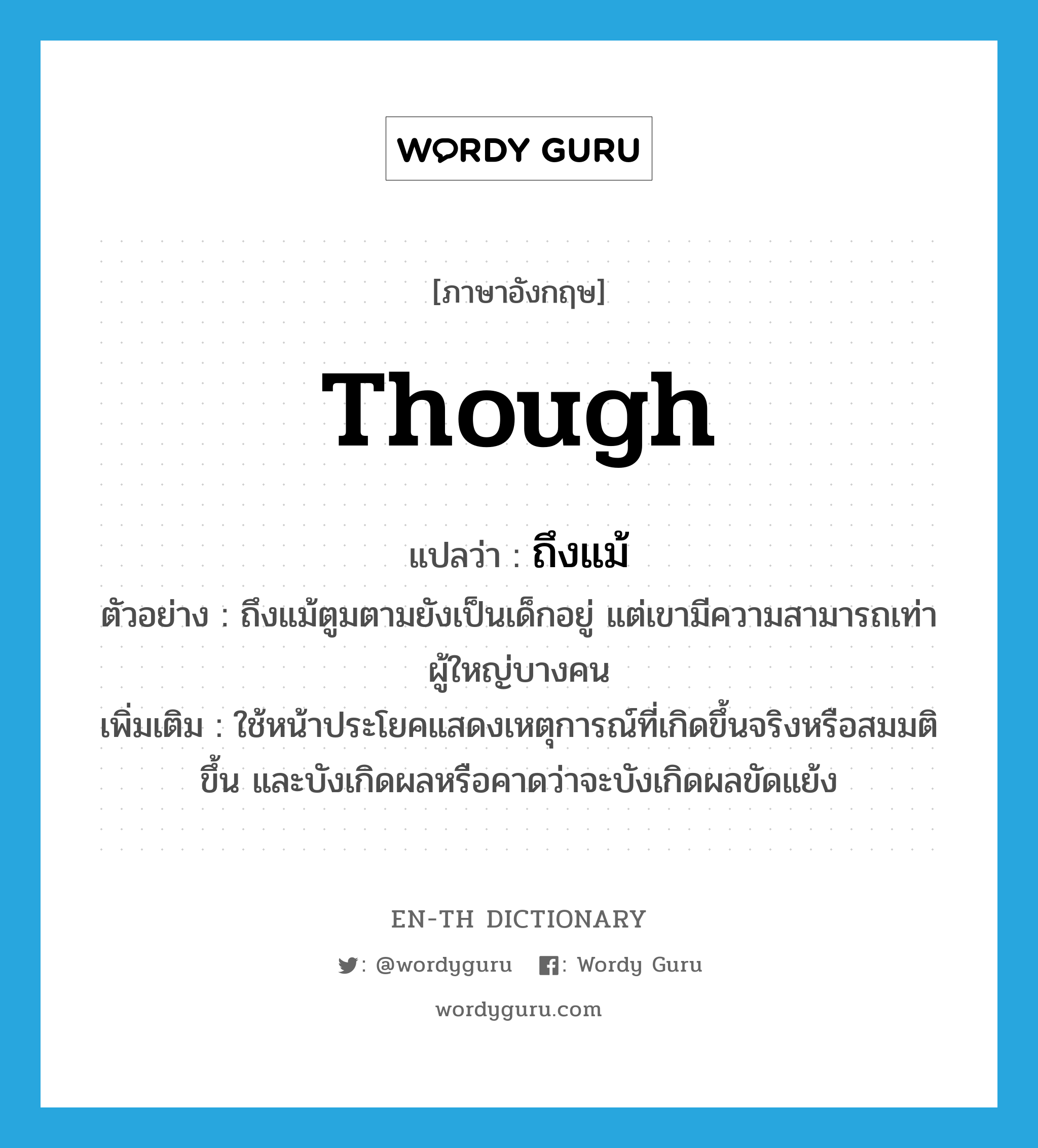 though แปลว่า?, คำศัพท์ภาษาอังกฤษ though แปลว่า ถึงแม้ ประเภท CONJ ตัวอย่าง ถึงแม้ตูมตามยังเป็นเด็กอยู่ แต่เขามีความสามารถเท่าผู้ใหญ่บางคน เพิ่มเติม ใช้หน้าประโยคแสดงเหตุการณ์ที่เกิดขึ้นจริงหรือสมมติขึ้น และบังเกิดผลหรือคาดว่าจะบังเกิดผลขัดแย้ง หมวด CONJ