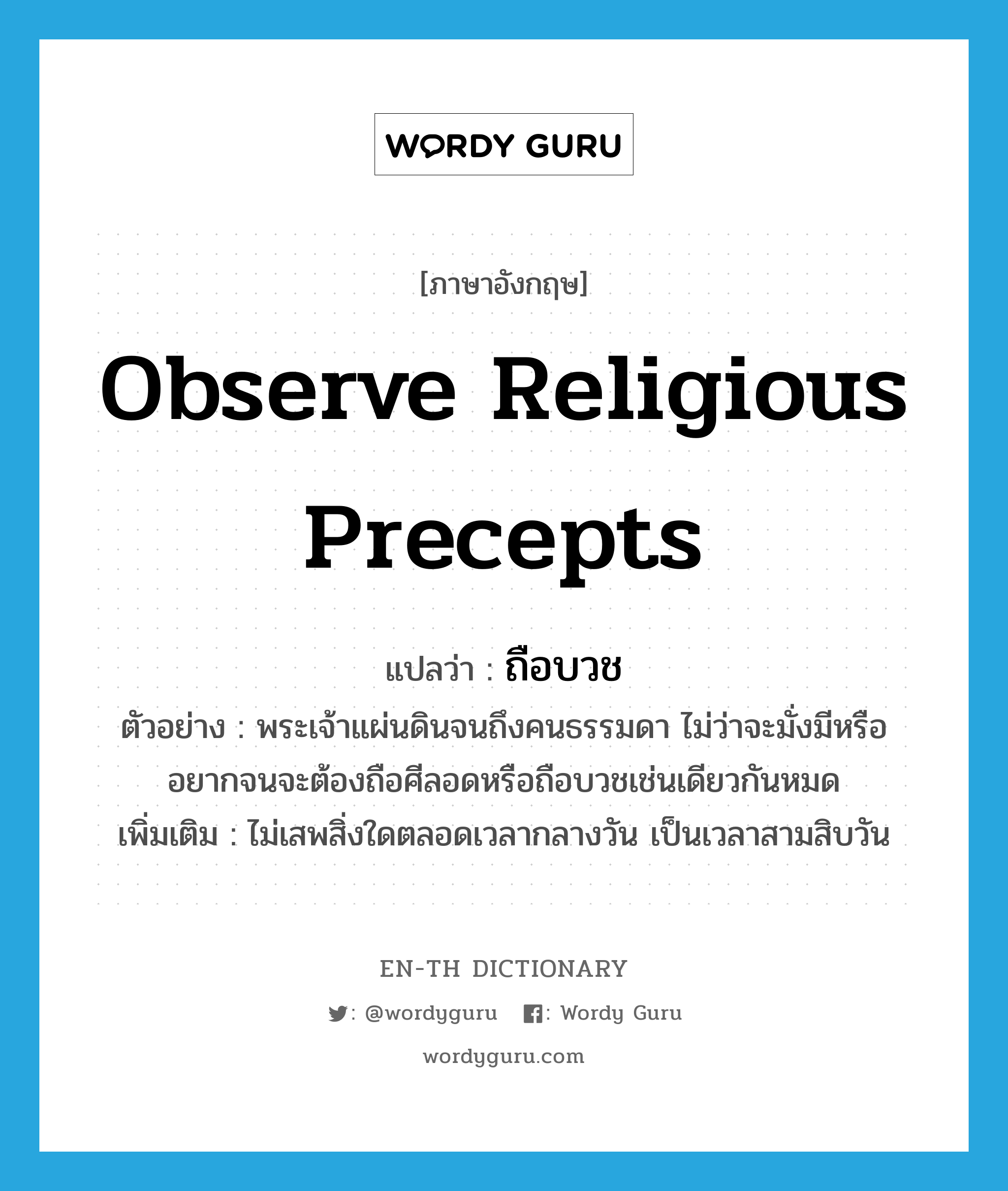 observe religious precepts แปลว่า?, คำศัพท์ภาษาอังกฤษ observe religious precepts แปลว่า ถือบวช ประเภท V ตัวอย่าง พระเจ้าแผ่นดินจนถึงคนธรรมดา ไม่ว่าจะมั่งมีหรืออยากจนจะต้องถือศีลอดหรือถือบวชเช่นเดียวกันหมด เพิ่มเติม ไม่เสพสิ่งใดตลอดเวลากลางวัน เป็นเวลาสามสิบวัน หมวด V