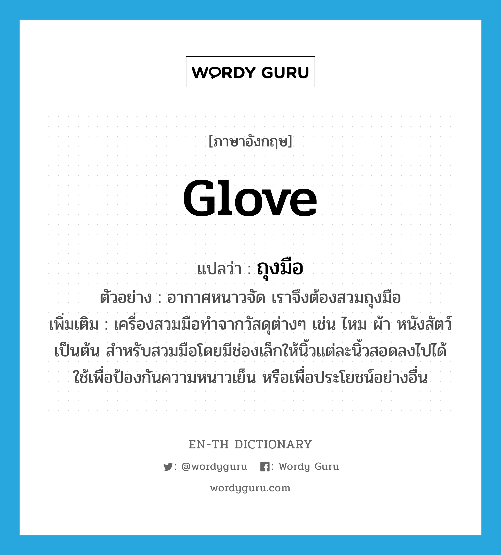 glove แปลว่า?, คำศัพท์ภาษาอังกฤษ glove แปลว่า ถุงมือ ประเภท N ตัวอย่าง อากาศหนาวจัด เราจึงต้องสวมถุงมือ เพิ่มเติม เครื่องสวมมือทำจากวัสดุต่างๆ เช่น ไหม ผ้า หนังสัตว์ เป็นต้น สำหรับสวมมือโดยมีช่องเล็กให้นิ้วแต่ละนิ้วสอดลงไปได้ ใช้เพื่อป้องกันความหนาวเย็น หรือเพื่อประโยชน์อย่างอื่น หมวด N