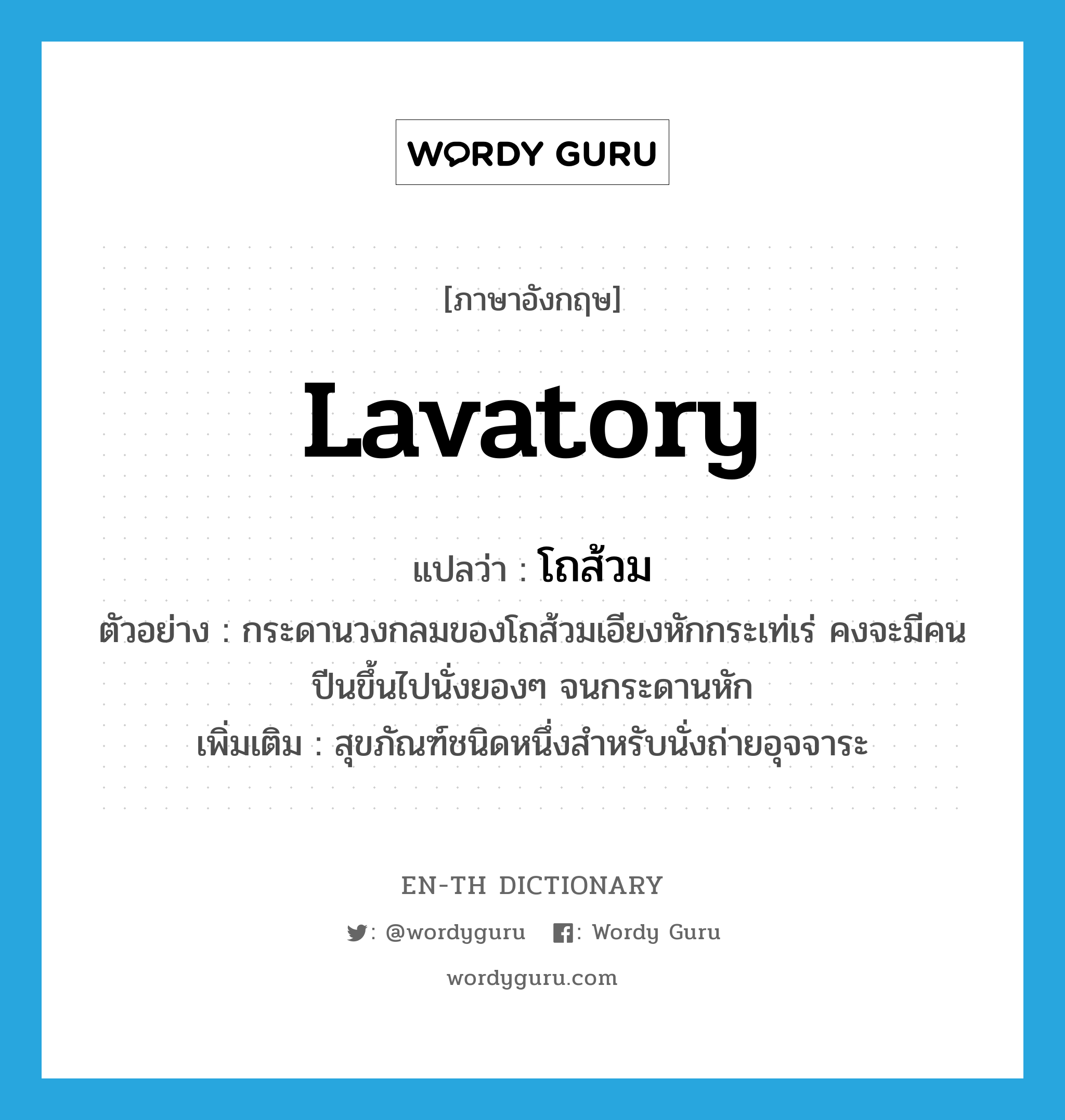 lavatory แปลว่า?, คำศัพท์ภาษาอังกฤษ lavatory แปลว่า โถส้วม ประเภท N ตัวอย่าง กระดานวงกลมของโถส้วมเอียงหักกระเท่เร่ คงจะมีคนปีนขึ้นไปนั่งยองๆ จนกระดานหัก เพิ่มเติม สุขภัณฑ์ชนิดหนึ่งสำหรับนั่งถ่ายอุจจาระ หมวด N