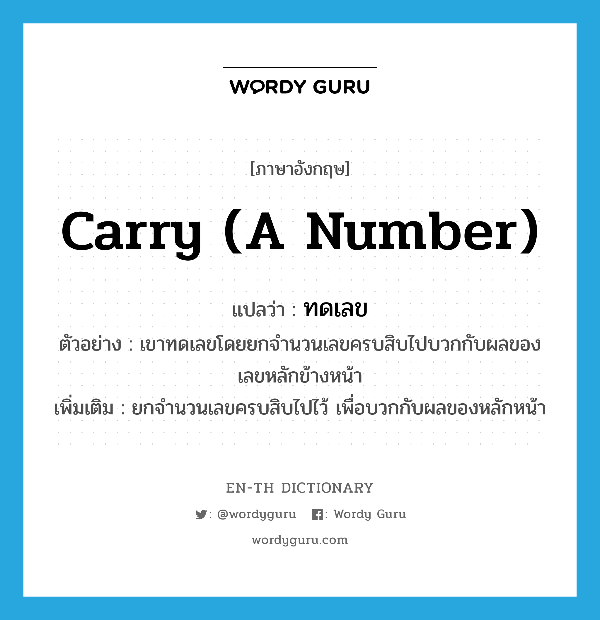 carry (a number) แปลว่า?, คำศัพท์ภาษาอังกฤษ carry (a number) แปลว่า ทดเลข ประเภท V ตัวอย่าง เขาทดเลขโดยยกจำนวนเลขครบสิบไปบวกกับผลของเลขหลักข้างหน้า เพิ่มเติม ยกจำนวนเลขครบสิบไปไว้ เพื่อบวกกับผลของหลักหน้า หมวด V