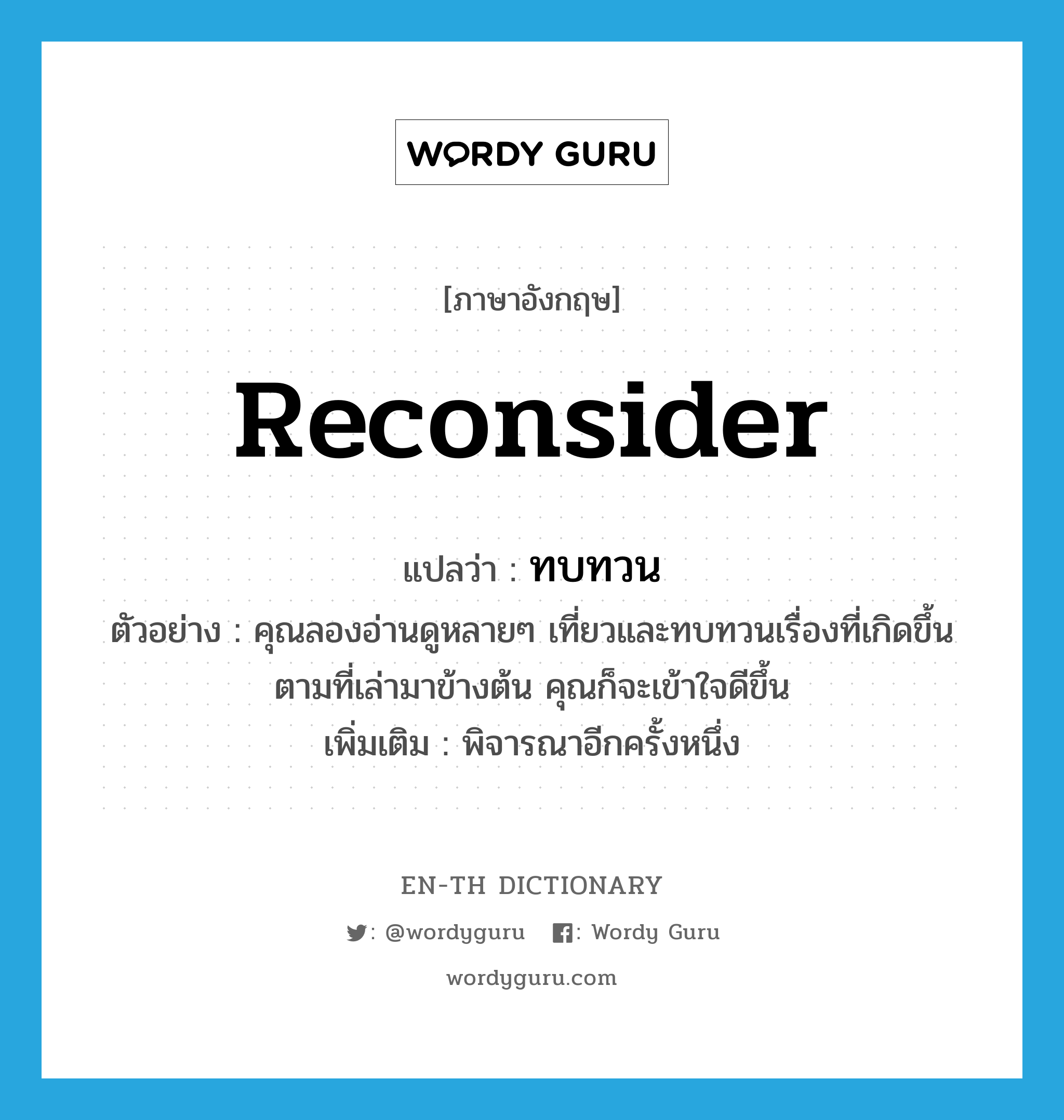 reconsider แปลว่า?, คำศัพท์ภาษาอังกฤษ reconsider แปลว่า ทบทวน ประเภท V ตัวอย่าง คุณลองอ่านดูหลายๆ เที่ยวและทบทวนเรื่องที่เกิดขึ้นตามที่เล่ามาข้างต้น คุณก็จะเข้าใจดีขึ้น เพิ่มเติม พิจารณาอีกครั้งหนึ่ง หมวด V