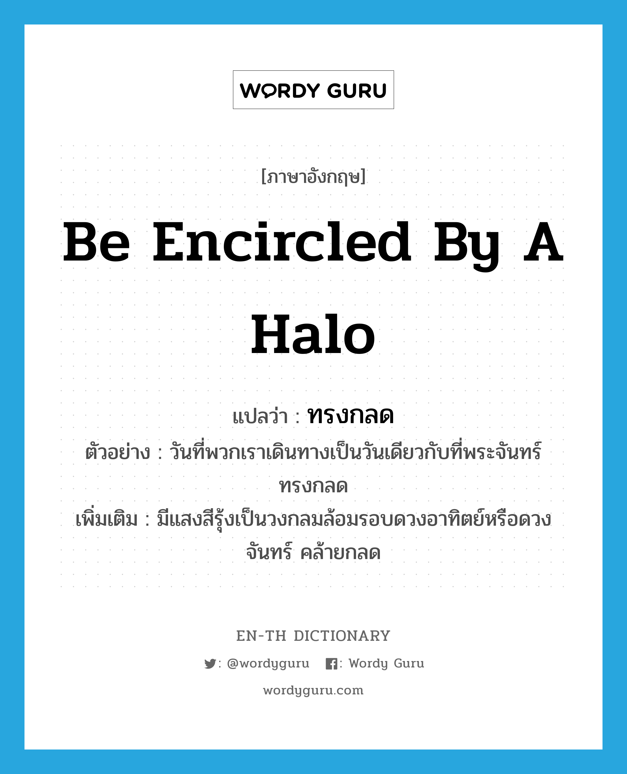 be encircled by a halo แปลว่า?, คำศัพท์ภาษาอังกฤษ be encircled by a halo แปลว่า ทรงกลด ประเภท V ตัวอย่าง วันที่พวกเราเดินทางเป็นวันเดียวกับที่พระจันทร์ทรงกลด เพิ่มเติม มีแสงสีรุ้งเป็นวงกลมล้อมรอบดวงอาทิตย์หรือดวงจันทร์ คล้ายกลด หมวด V