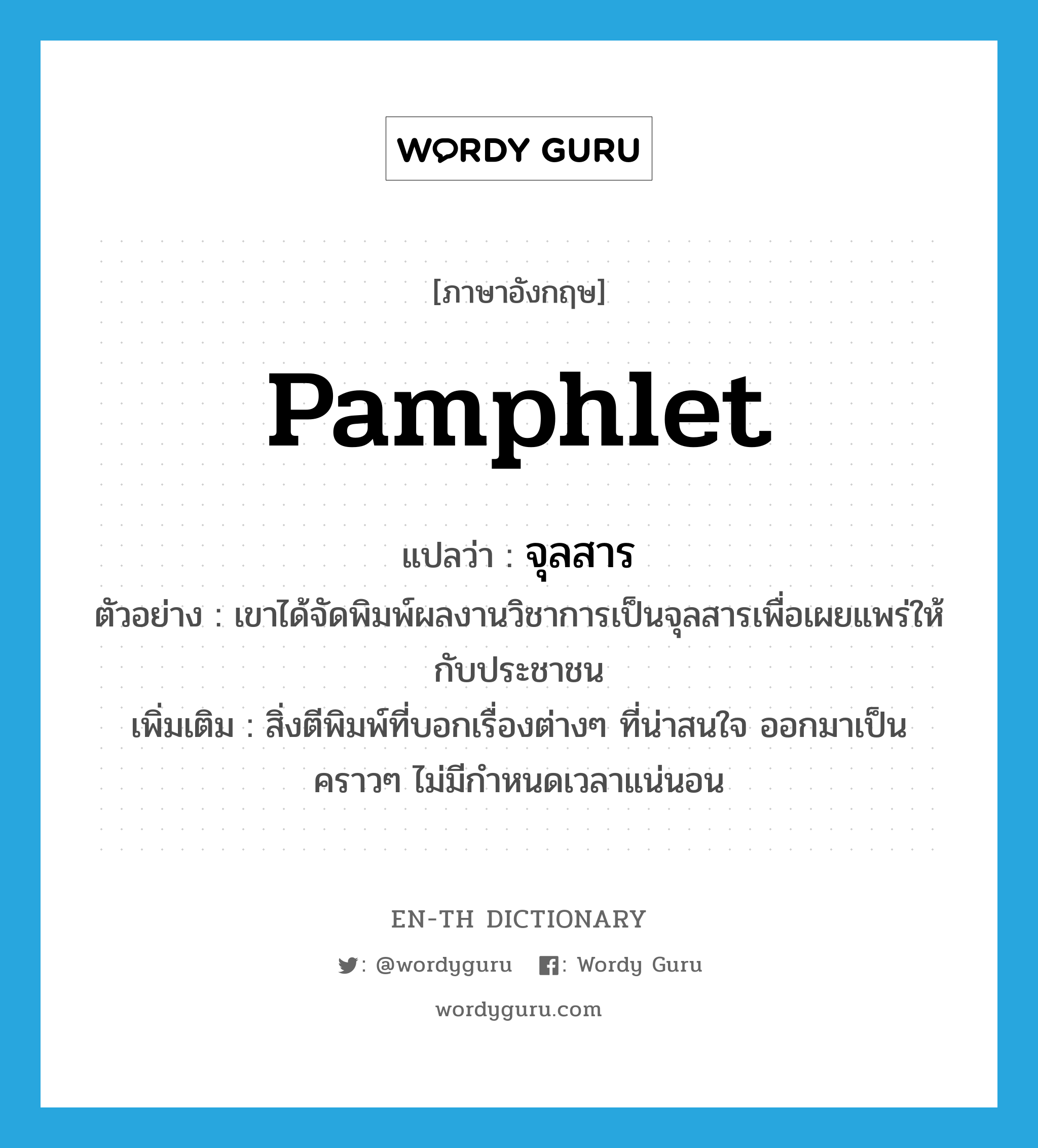 pamphlet แปลว่า?, คำศัพท์ภาษาอังกฤษ pamphlet แปลว่า จุลสาร ประเภท N ตัวอย่าง เขาได้จัดพิมพ์ผลงานวิชาการเป็นจุลสารเพื่อเผยแพร่ให้กับประชาชน เพิ่มเติม สิ่งตีพิมพ์ที่บอกเรื่องต่างๆ ที่น่าสนใจ ออกมาเป็นคราวๆ ไม่มีกำหนดเวลาแน่นอน หมวด N