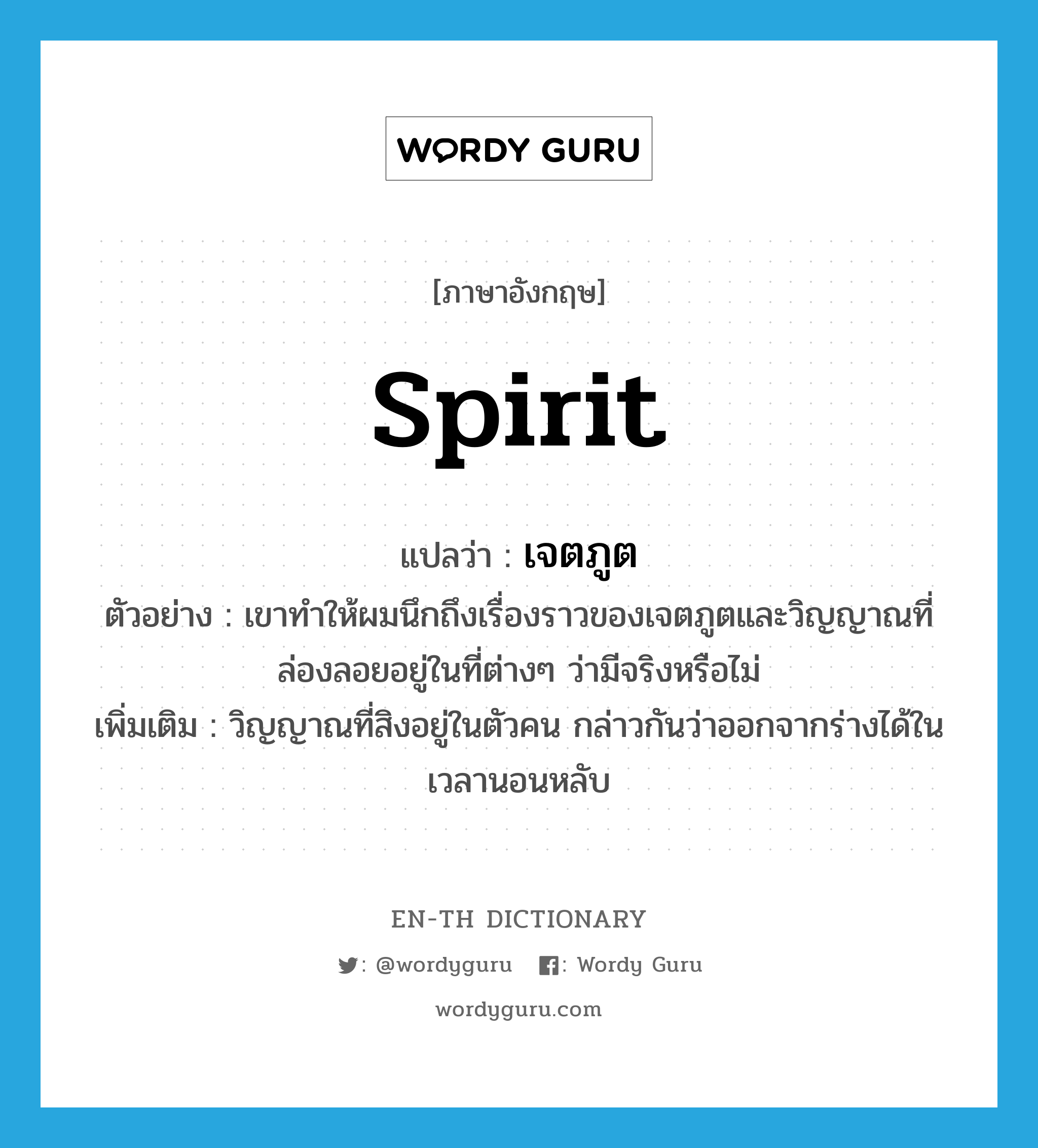 spirit แปลว่า?, คำศัพท์ภาษาอังกฤษ spirit แปลว่า เจตภูต ประเภท N ตัวอย่าง เขาทำให้ผมนึกถึงเรื่องราวของเจตภูตและวิญญาณที่ล่องลอยอยู่ในที่ต่างๆ ว่ามีจริงหรือไม่ เพิ่มเติม วิญญาณที่สิงอยู่ในตัวคน กล่าวกันว่าออกจากร่างได้ในเวลานอนหลับ หมวด N