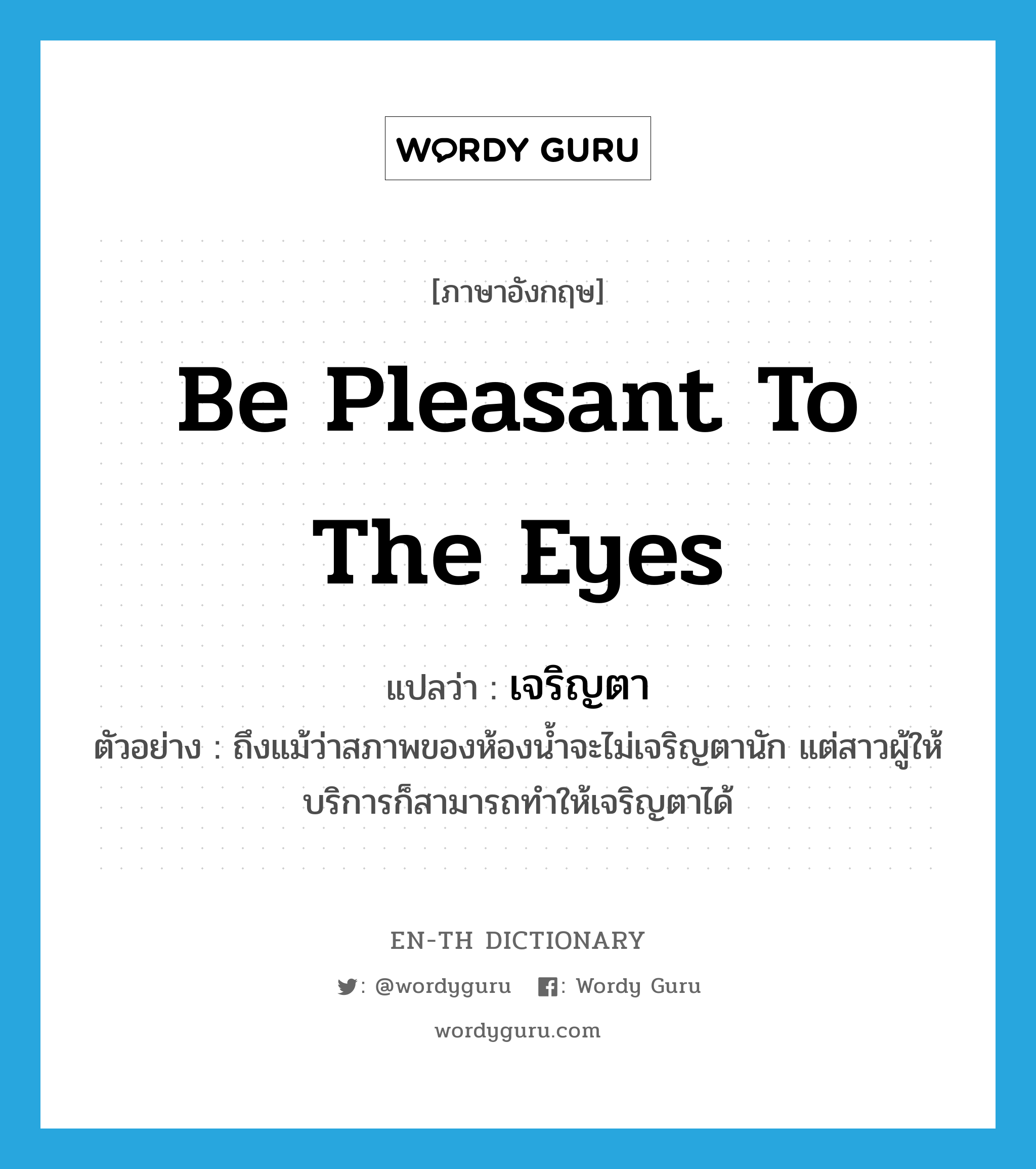 be pleasant to the eyes แปลว่า?, คำศัพท์ภาษาอังกฤษ be pleasant to the eyes แปลว่า เจริญตา ประเภท V ตัวอย่าง ถึงแม้ว่าสภาพของห้องน้ำจะไม่เจริญตานัก แต่สาวผู้ให้บริการก็สามารถทำให้เจริญตาได้ หมวด V