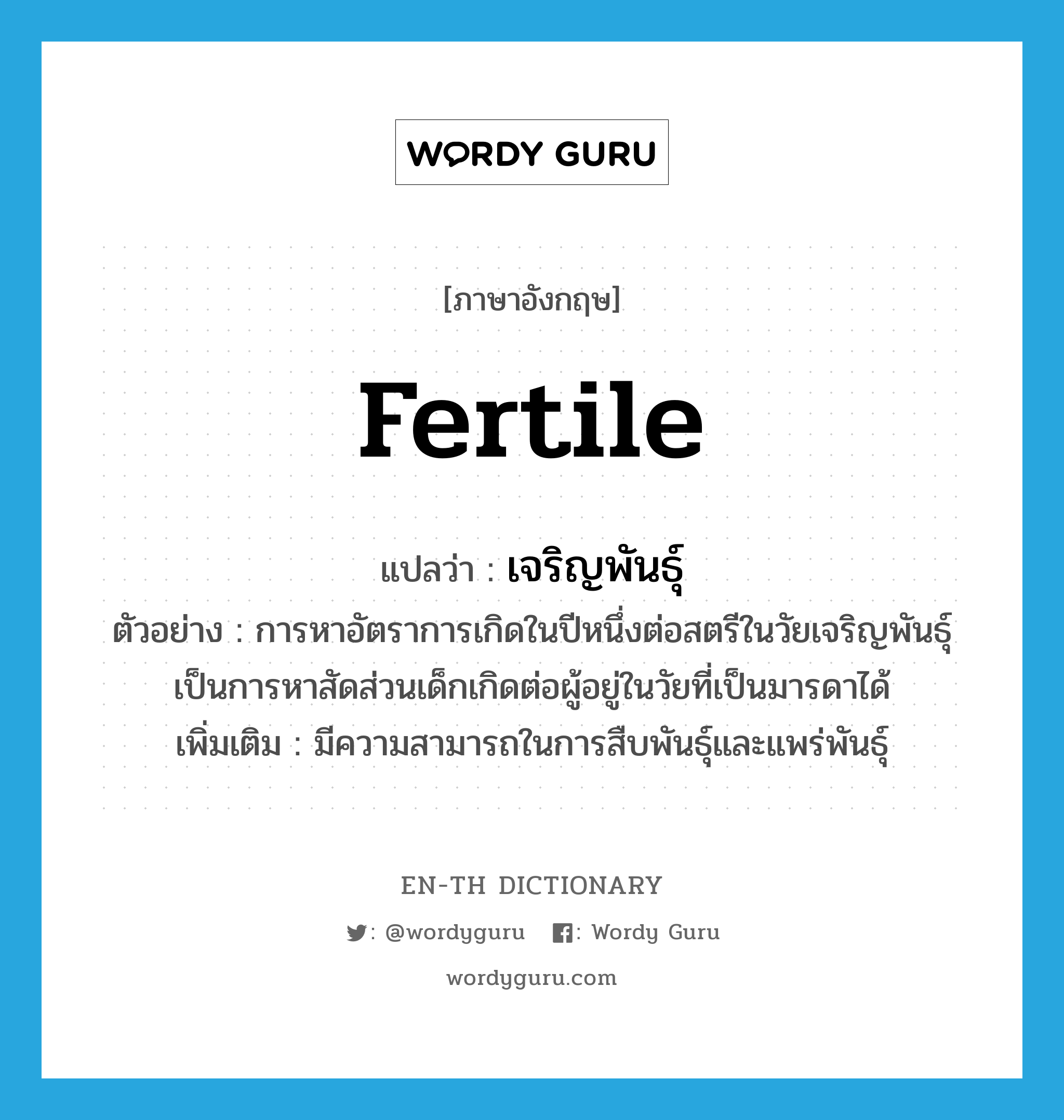 fertile แปลว่า?, คำศัพท์ภาษาอังกฤษ fertile แปลว่า เจริญพันธุ์ ประเภท ADJ ตัวอย่าง การหาอัตราการเกิดในปีหนึ่งต่อสตรีในวัยเจริญพันธุ์เป็นการหาสัดส่วนเด็กเกิดต่อผู้อยู่ในวัยที่เป็นมารดาได้ เพิ่มเติม มีความสามารถในการสืบพันธุ์และแพร่พันธุ์ หมวด ADJ