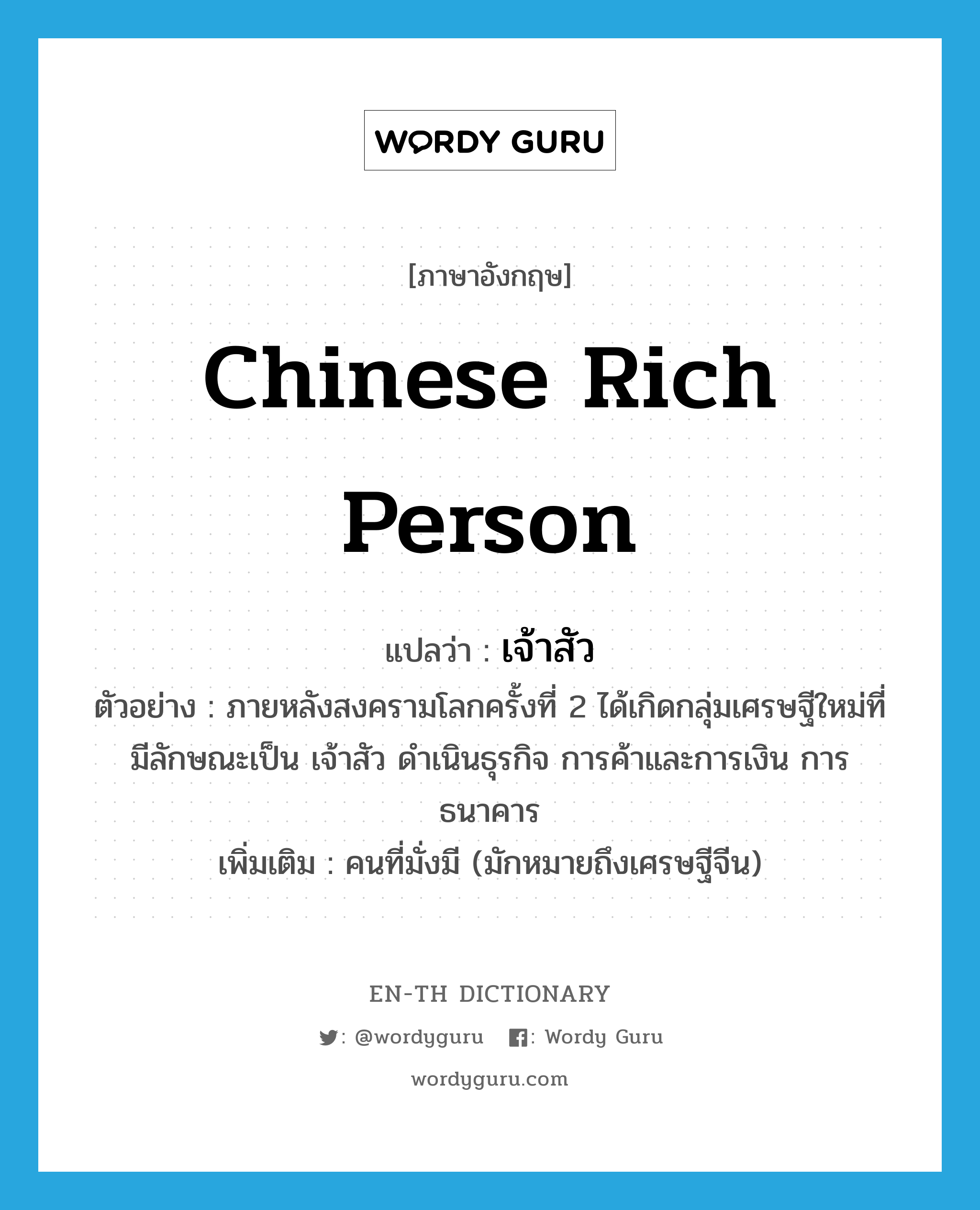 &#34;เจ้าสัว&#34; (n), คำศัพท์ภาษาอังกฤษ เจ้าสัว แปลว่า Chinese rich person ประเภท N ตัวอย่าง ภายหลังสงครามโลกครั้งที่ 2 ได้เกิดกลุ่มเศรษฐีใหม่ที่มีลักษณะเป็น เจ้าสัว ดำเนินธุรกิจ การค้าและการเงิน การธนาคาร เพิ่มเติม คนที่มั่งมี (มักหมายถึงเศรษฐีจีน) หมวด N