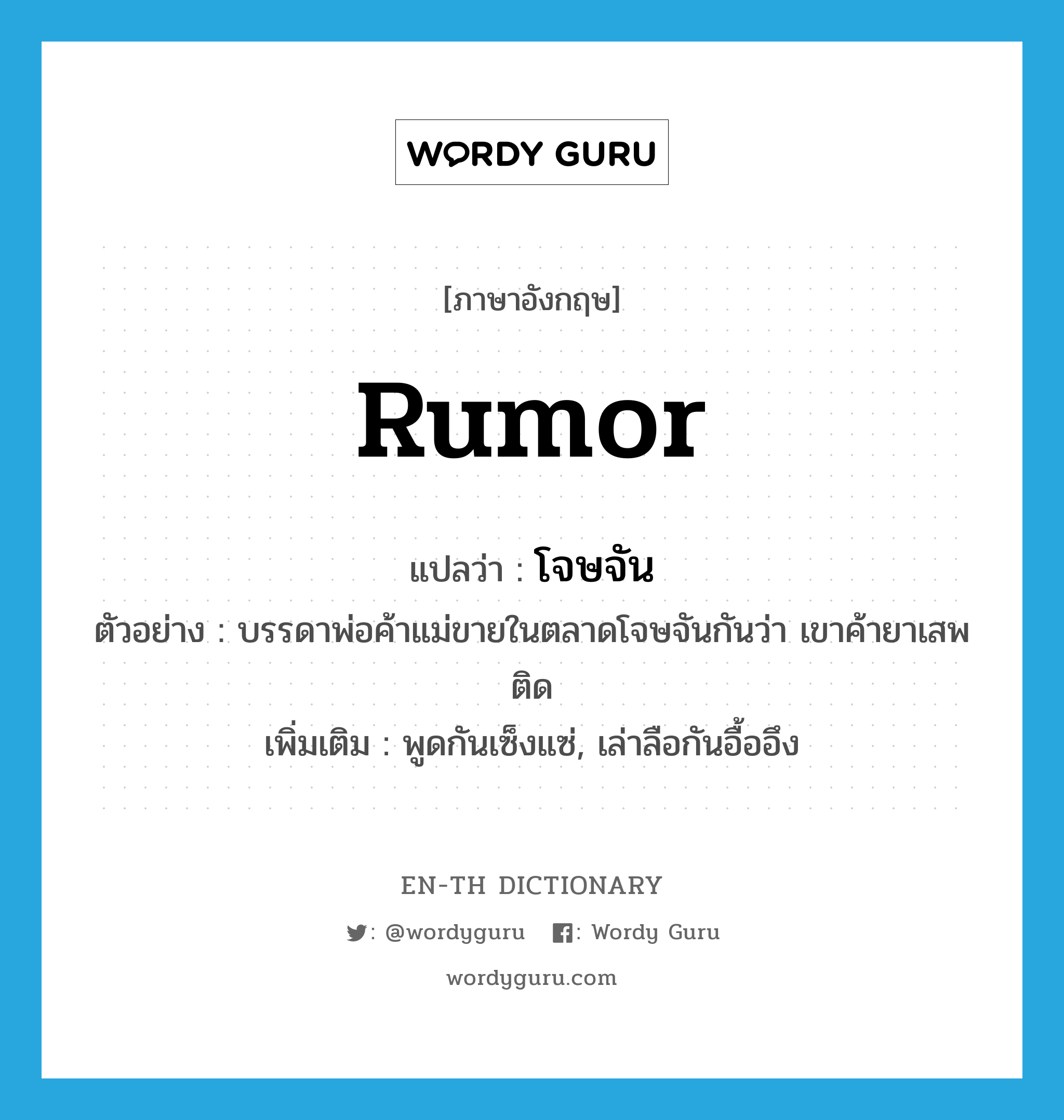 rumor แปลว่า?, คำศัพท์ภาษาอังกฤษ rumor แปลว่า โจษจัน ประเภท V ตัวอย่าง บรรดาพ่อค้าแม่ขายในตลาดโจษจันกันว่า เขาค้ายาเสพติด เพิ่มเติม พูดกันเซ็งแซ่, เล่าลือกันอื้ออึง หมวด V