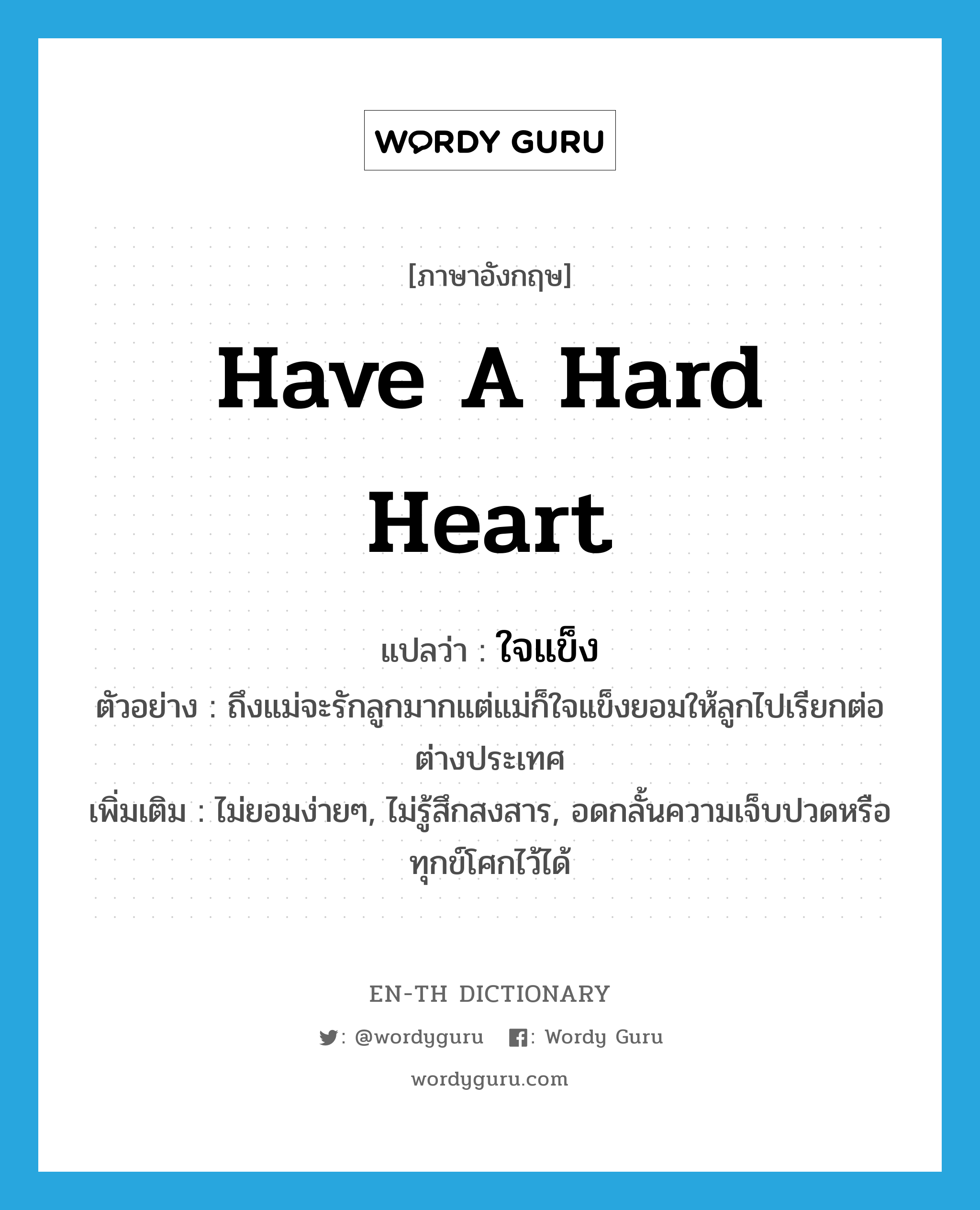 have a hard heart แปลว่า?, คำศัพท์ภาษาอังกฤษ have a hard heart แปลว่า ใจแข็ง ประเภท V ตัวอย่าง ถึงแม่จะรักลูกมากแต่แม่ก็ใจแข็งยอมให้ลูกไปเรียกต่อต่างประเทศ เพิ่มเติม ไม่ยอมง่ายๆ, ไม่รู้สึกสงสาร, อดกลั้นความเจ็บปวดหรือทุกข์โศกไว้ได้ หมวด V