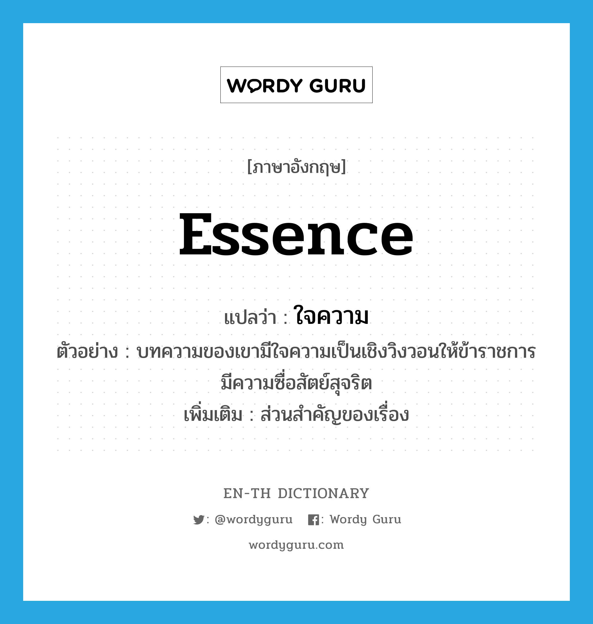 essence แปลว่า?, คำศัพท์ภาษาอังกฤษ essence แปลว่า ใจความ ประเภท N ตัวอย่าง บทความของเขามีใจความเป็นเชิงวิงวอนให้ข้าราชการมีความซื่อสัตย์สุจริต เพิ่มเติม ส่วนสำคัญของเรื่อง หมวด N