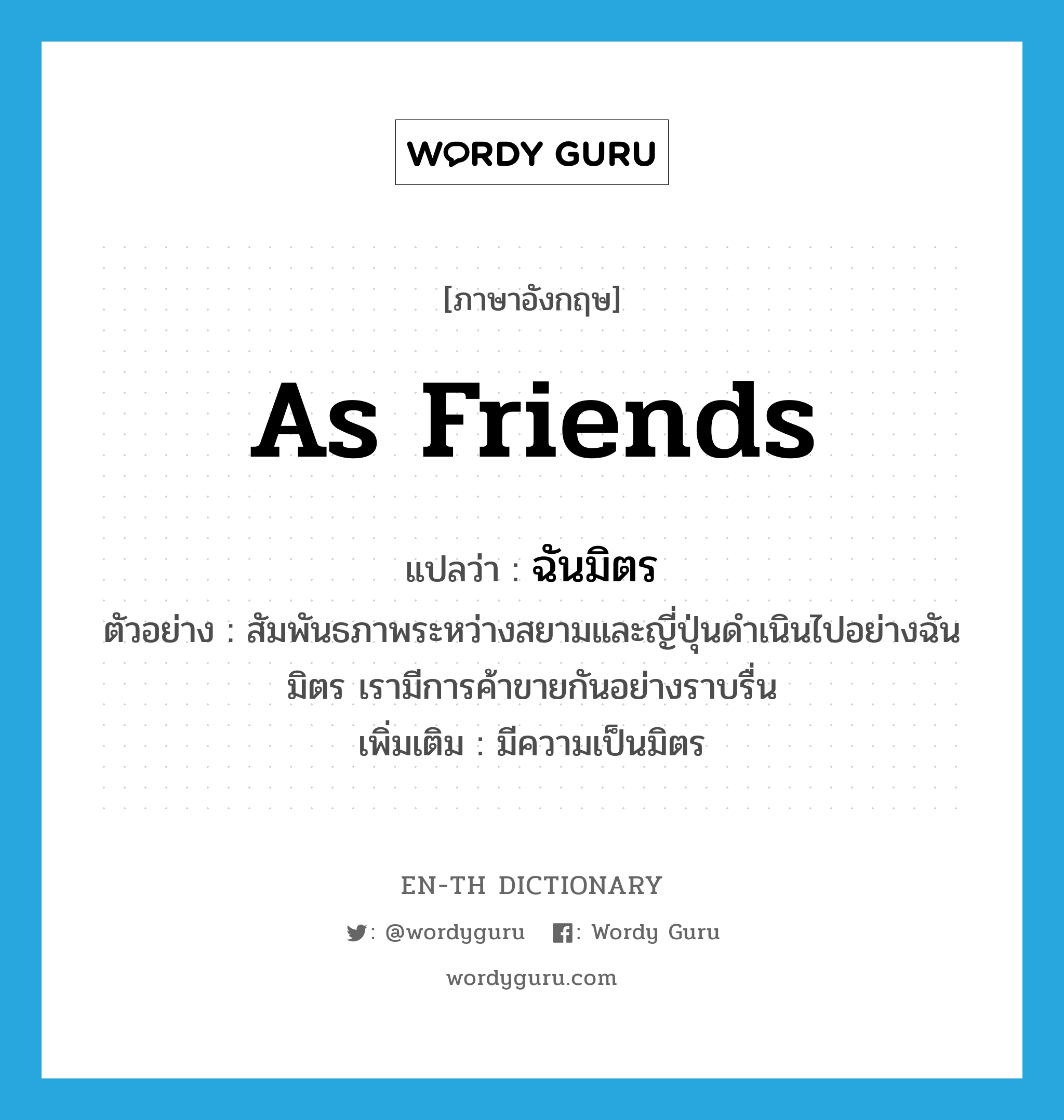 as friends แปลว่า?, คำศัพท์ภาษาอังกฤษ as friends แปลว่า ฉันมิตร ประเภท ADV ตัวอย่าง สัมพันธภาพระหว่างสยามและญี่ปุ่นดำเนินไปอย่างฉันมิตร เรามีการค้าขายกันอย่างราบรื่น เพิ่มเติม มีความเป็นมิตร หมวด ADV