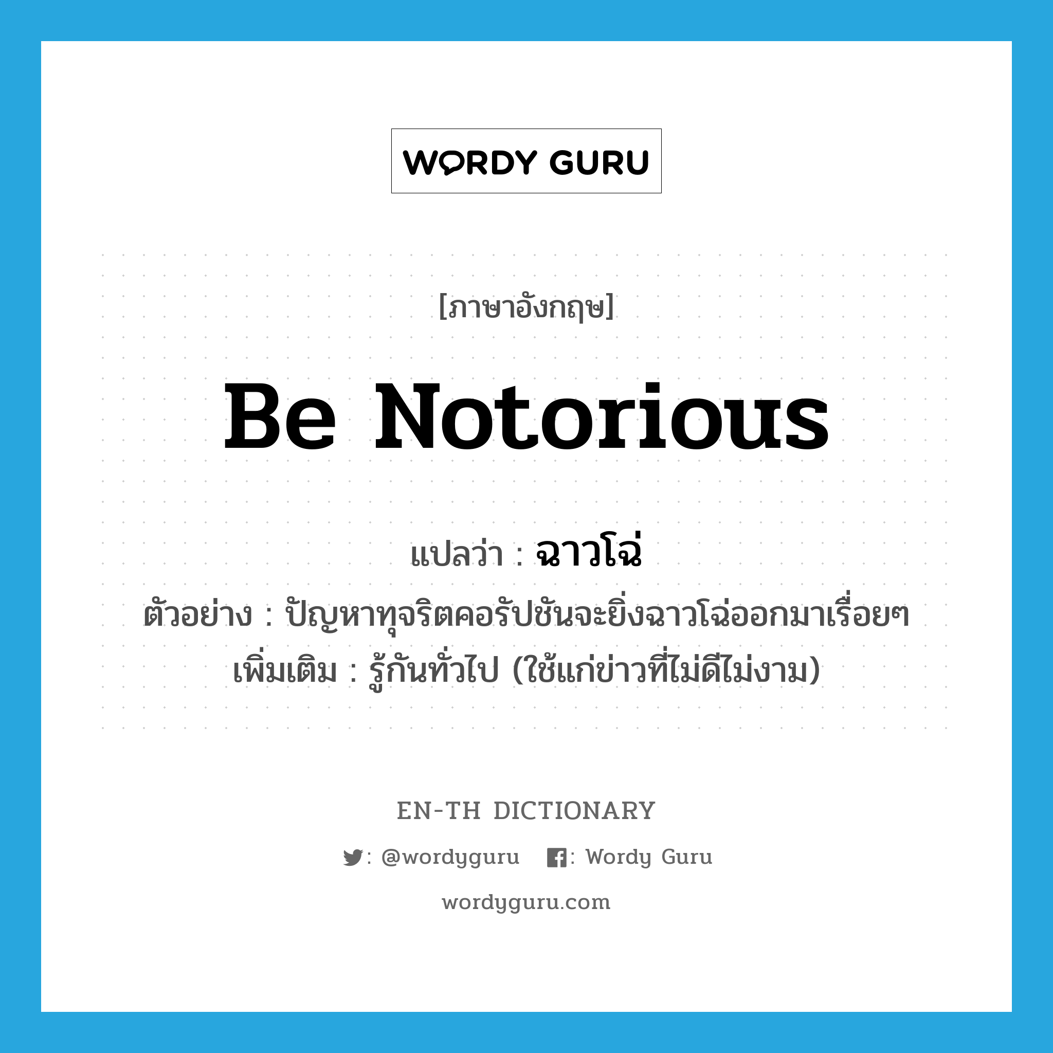 be notorious แปลว่า?, คำศัพท์ภาษาอังกฤษ be notorious แปลว่า ฉาวโฉ่ ประเภท V ตัวอย่าง ปัญหาทุจริตคอรัปชันจะยิ่งฉาวโฉ่ออกมาเรื่อยๆ เพิ่มเติม รู้กันทั่วไป (ใช้แก่ข่าวที่ไม่ดีไม่งาม) หมวด V