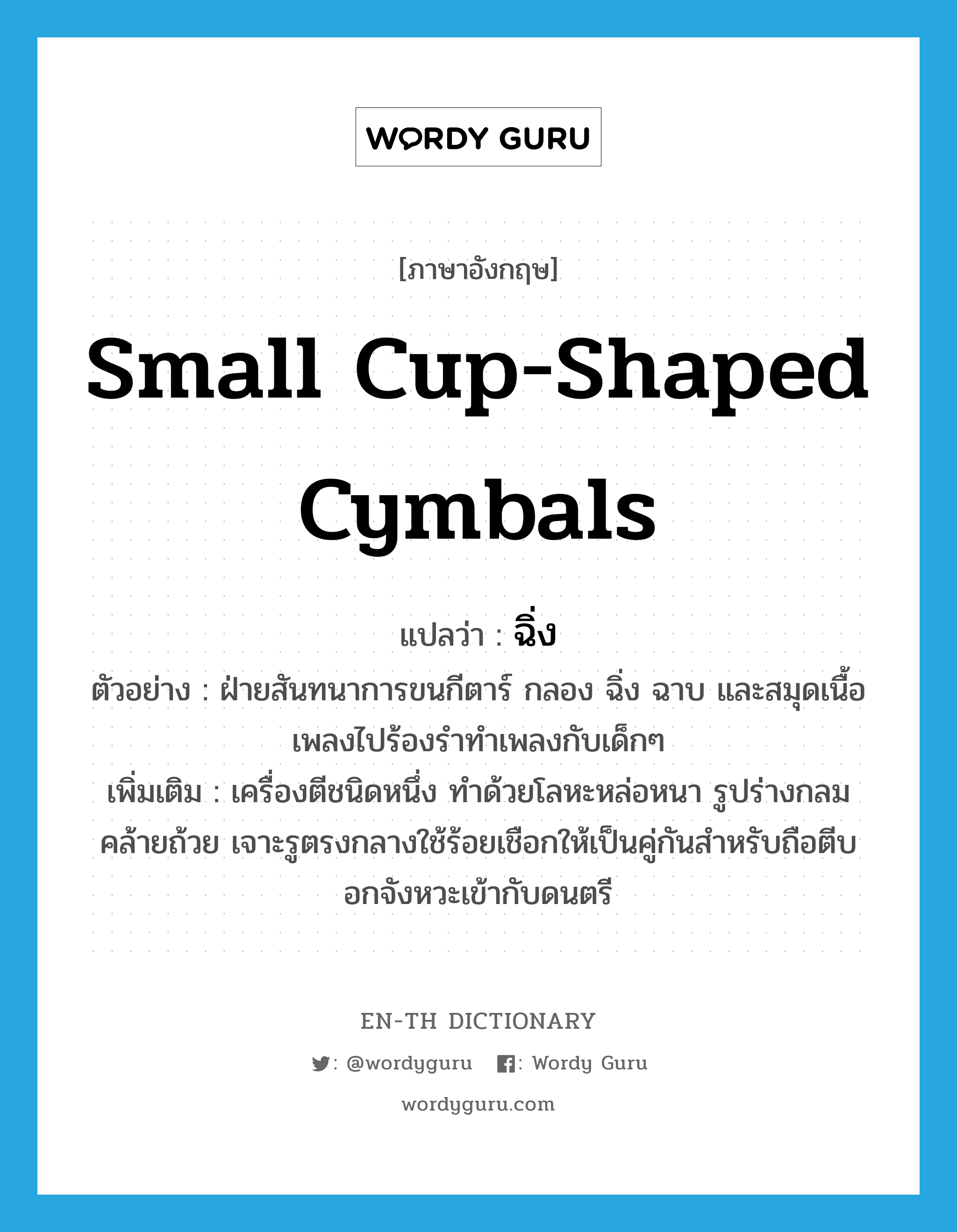 small cup-shaped cymbals แปลว่า?, คำศัพท์ภาษาอังกฤษ small cup-shaped cymbals แปลว่า ฉิ่ง ประเภท N ตัวอย่าง ฝ่ายสันทนาการขนกีตาร์ กลอง ฉิ่ง ฉาบ และสมุดเนื้อเพลงไปร้องรำทำเพลงกับเด็กๆ เพิ่มเติม เครื่องตีชนิดหนึ่ง ทำด้วยโลหะหล่อหนา รูปร่างกลมคล้ายถ้วย เจาะรูตรงกลางใช้ร้อยเชือกให้เป็นคู่กันสำหรับถือตีบอกจังหวะเข้ากับดนตรี หมวด N