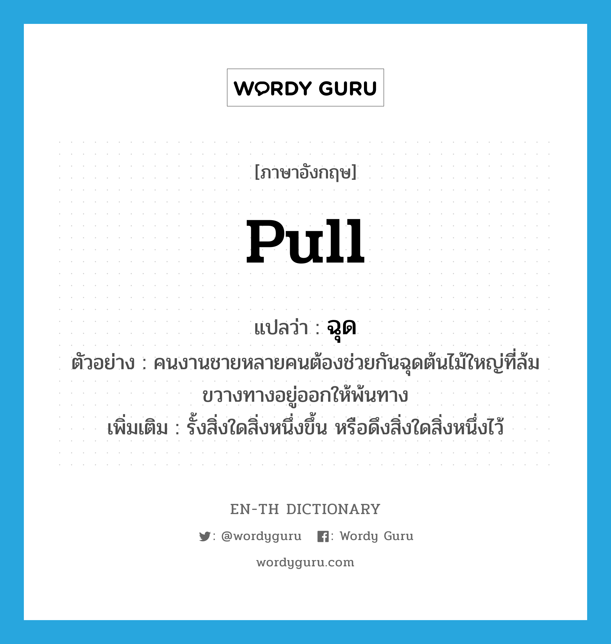 pull แปลว่า?, คำศัพท์ภาษาอังกฤษ pull แปลว่า ฉุด ประเภท V ตัวอย่าง คนงานชายหลายคนต้องช่วยกันฉุดต้นไม้ใหญ่ที่ล้มขวางทางอยู่ออกให้พ้นทาง เพิ่มเติม รั้งสิ่งใดสิ่งหนึ่งขึ้น หรือดึงสิ่งใดสิ่งหนึ่งไว้ หมวด V