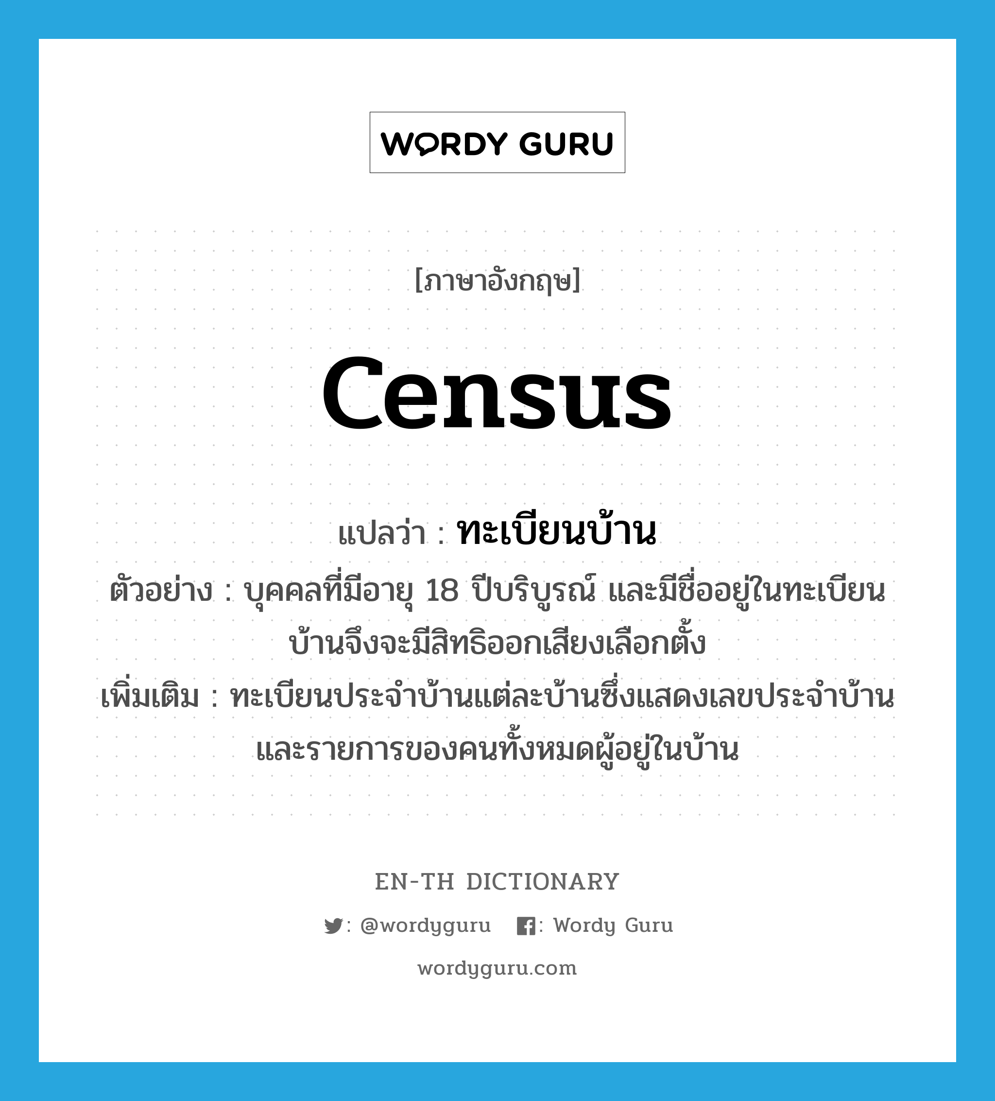 census แปลว่า?, คำศัพท์ภาษาอังกฤษ census แปลว่า ทะเบียนบ้าน ประเภท N ตัวอย่าง บุคคลที่มีอายุ 18 ปีบริบูรณ์ และมีชื่ออยู่ในทะเบียนบ้านจึงจะมีสิทธิออกเสียงเลือกตั้ง เพิ่มเติม ทะเบียนประจำบ้านแต่ละบ้านซึ่งแสดงเลขประจำบ้าน และรายการของคนทั้งหมดผู้อยู่ในบ้าน หมวด N