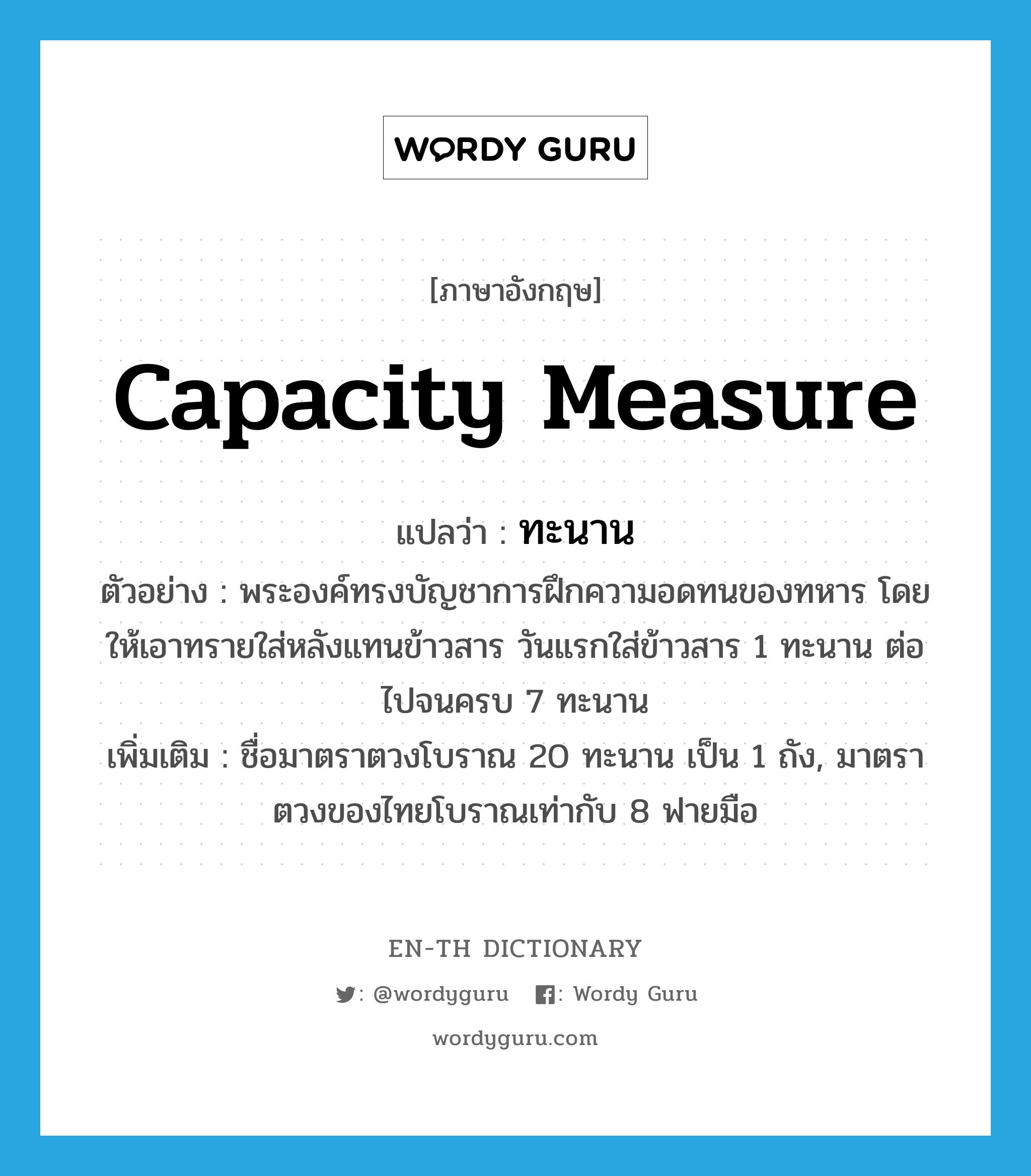 capacity measure แปลว่า?, คำศัพท์ภาษาอังกฤษ capacity measure แปลว่า ทะนาน ประเภท CLAS ตัวอย่าง พระองค์ทรงบัญชาการฝึกความอดทนของทหาร โดยให้เอาทรายใส่หลังแทนข้าวสาร วันแรกใส่ข้าวสาร 1 ทะนาน ต่อไปจนครบ 7 ทะนาน เพิ่มเติม ชื่อมาตราตวงโบราณ 20 ทะนาน เป็น 1 ถัง, มาตราตวงของไทยโบราณเท่ากับ 8 ฟายมือ หมวด CLAS