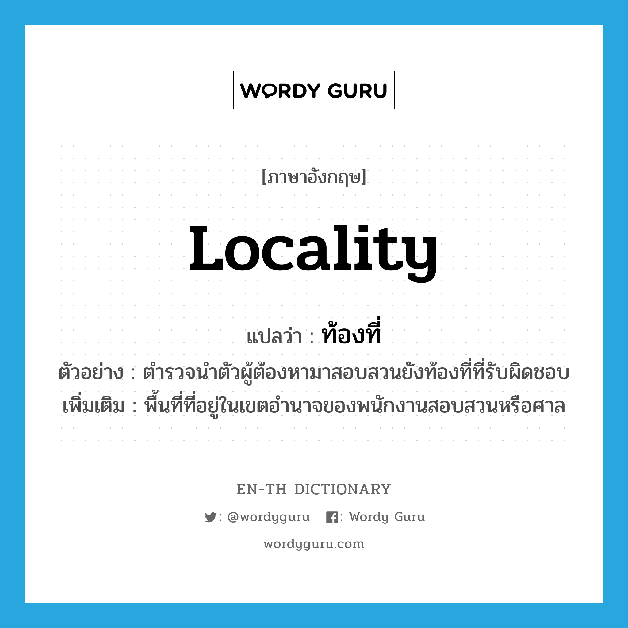 locality แปลว่า?, คำศัพท์ภาษาอังกฤษ locality แปลว่า ท้องที่ ประเภท N ตัวอย่าง ตำรวจนำตัวผู้ต้องหามาสอบสวนยังท้องที่ที่รับผิดชอบ เพิ่มเติม พื้นที่ที่อยู่ในเขตอำนาจของพนักงานสอบสวนหรือศาล หมวด N