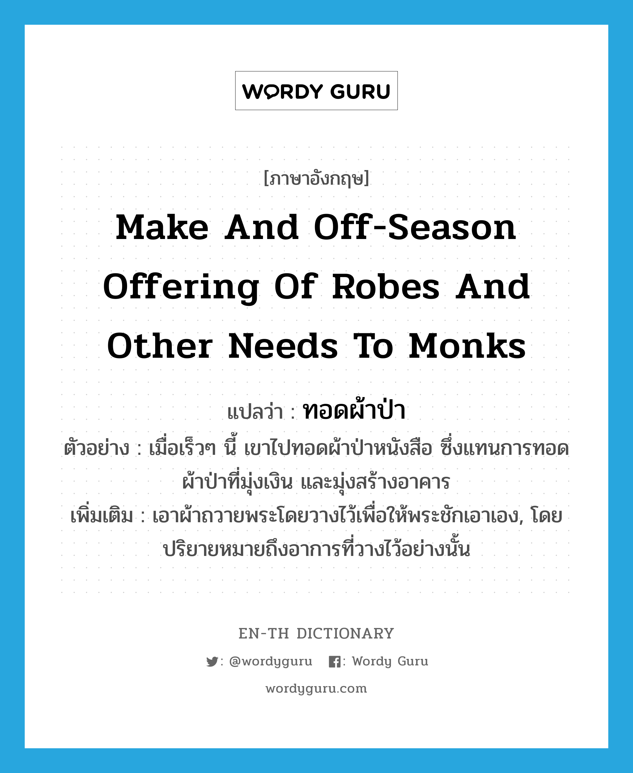 make and off-season offering of robes and other needs to monks แปลว่า?, คำศัพท์ภาษาอังกฤษ make and off-season offering of robes and other needs to monks แปลว่า ทอดผ้าป่า ประเภท V ตัวอย่าง เมื่อเร็วๆ นี้ เขาไปทอดผ้าป่าหนังสือ ซึ่งแทนการทอดผ้าป่าที่มุ่งเงิน และมุ่งสร้างอาคาร เพิ่มเติม เอาผ้าถวายพระโดยวางไว้เพื่อให้พระชักเอาเอง, โดยปริยายหมายถึงอาการที่วางไว้อย่างนั้น หมวด V