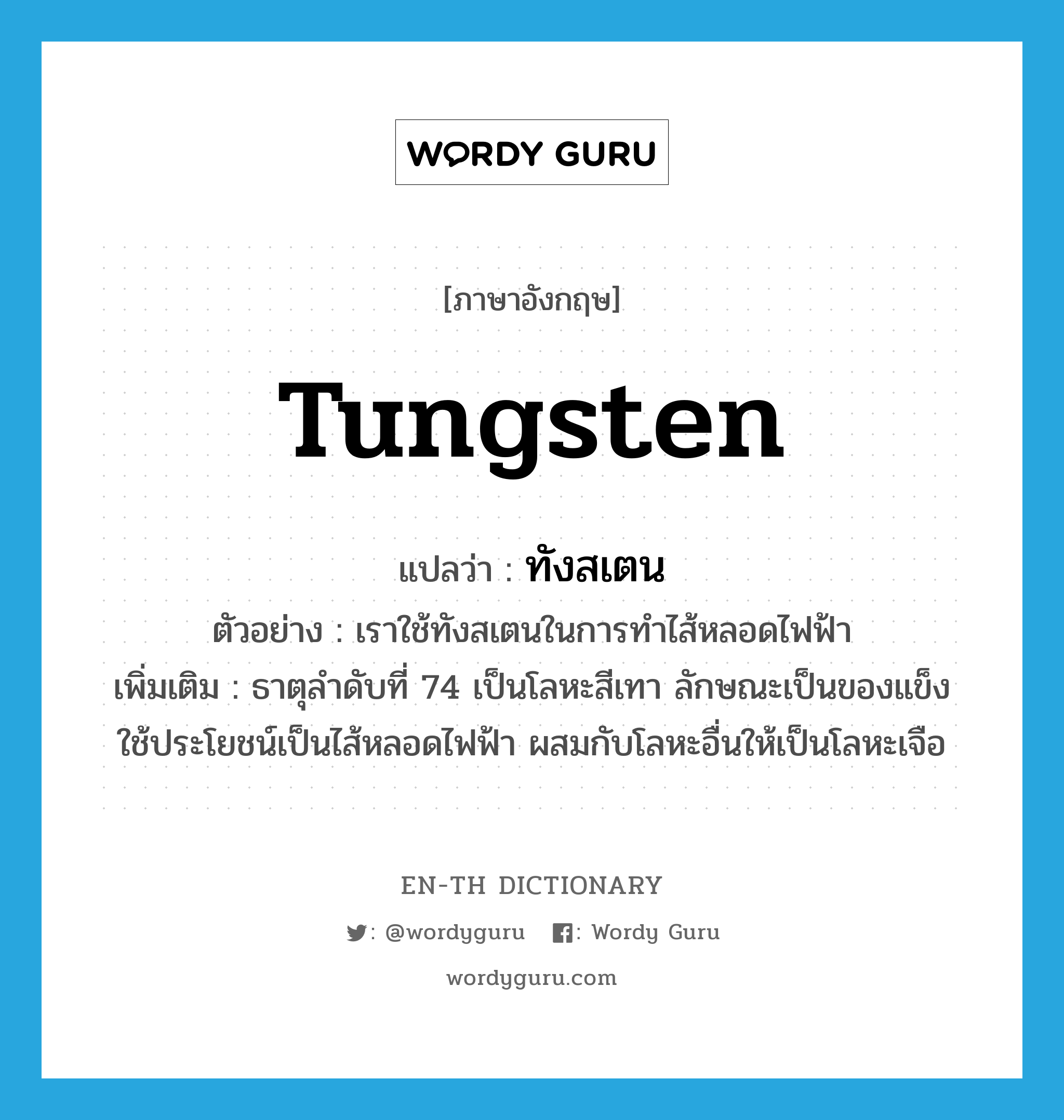 tungsten แปลว่า?, คำศัพท์ภาษาอังกฤษ tungsten แปลว่า ทังสเตน ประเภท N ตัวอย่าง เราใช้ทังสเตนในการทำไส้หลอดไฟฟ้า เพิ่มเติม ธาตุลำดับที่ 74 เป็นโลหะสีเทา ลักษณะเป็นของแข็ง ใช้ประโยชน์เป็นไส้หลอดไฟฟ้า ผสมกับโลหะอื่นให้เป็นโลหะเจือ หมวด N