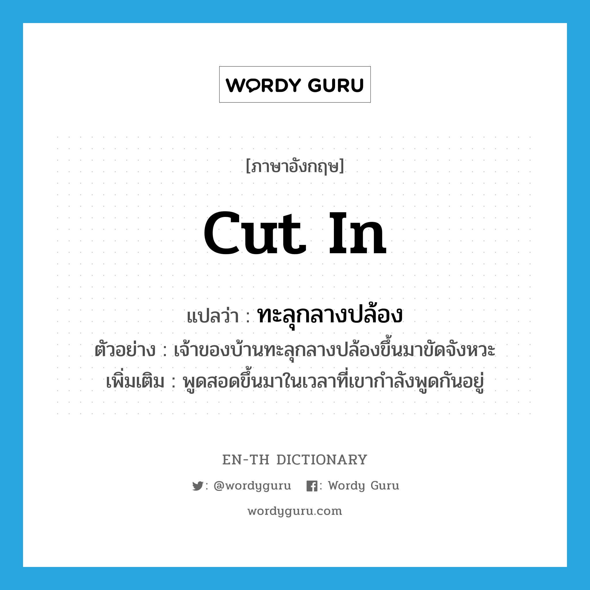 cut in แปลว่า?, คำศัพท์ภาษาอังกฤษ cut in แปลว่า ทะลุกลางปล้อง ประเภท V ตัวอย่าง เจ้าของบ้านทะลุกลางปล้องขึ้นมาขัดจังหวะ เพิ่มเติม พูดสอดขึ้นมาในเวลาที่เขากำลังพูดกันอยู่ หมวด V