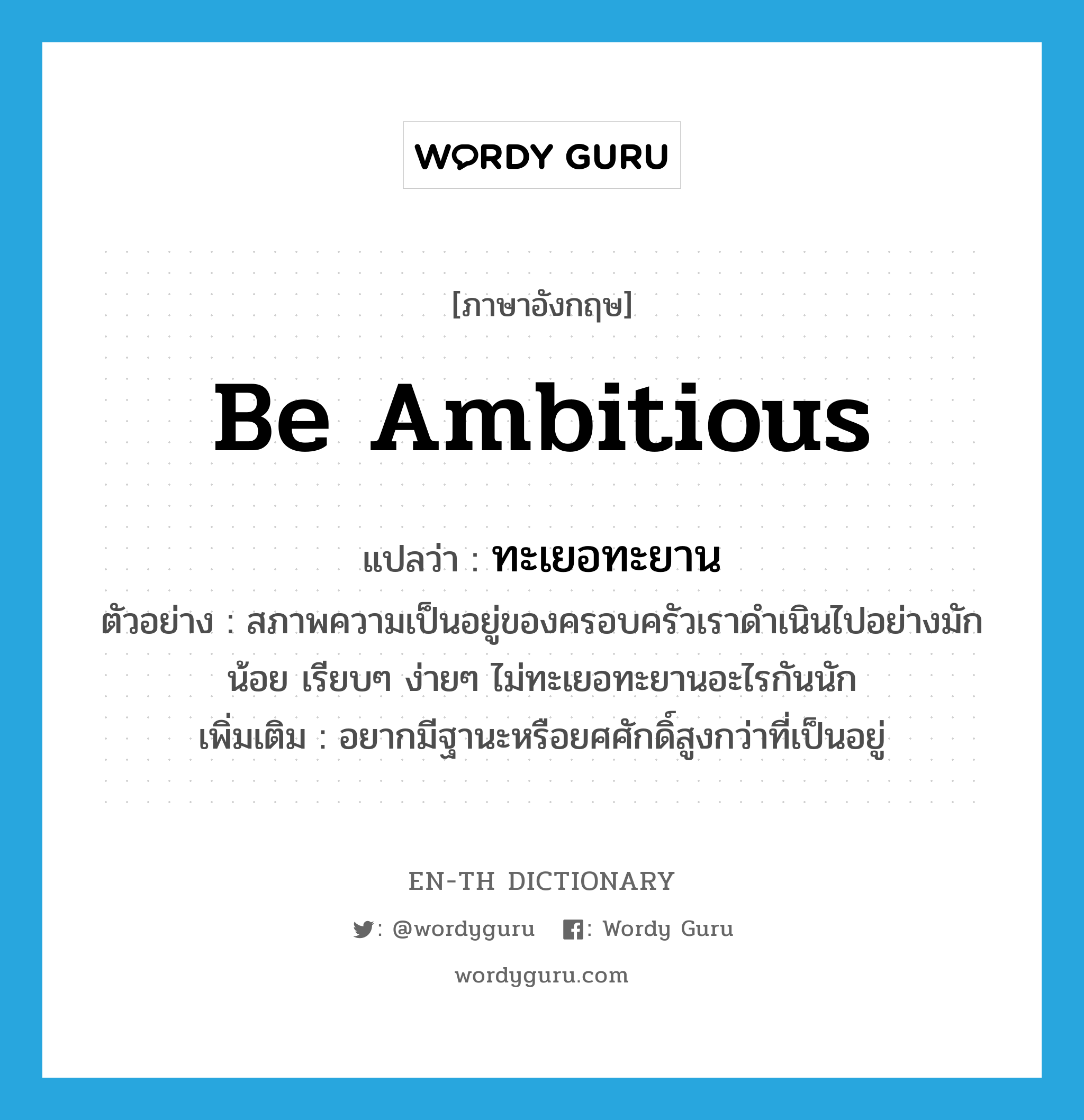 be ambitious แปลว่า?, คำศัพท์ภาษาอังกฤษ be ambitious แปลว่า ทะเยอทะยาน ประเภท V ตัวอย่าง สภาพความเป็นอยู่ของครอบครัวเราดำเนินไปอย่างมักน้อย เรียบๆ ง่ายๆ ไม่ทะเยอทะยานอะไรกันนัก เพิ่มเติม อยากมีฐานะหรือยศศักดิ์สูงกว่าที่เป็นอยู่ หมวด V