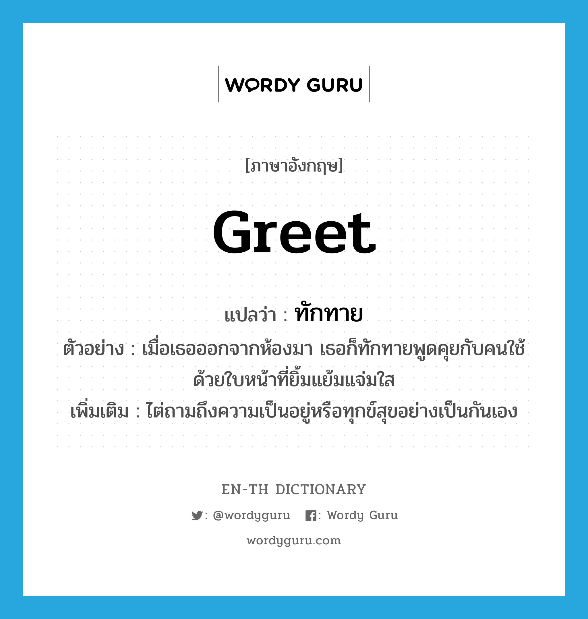 greet แปลว่า?, คำศัพท์ภาษาอังกฤษ greet แปลว่า ทักทาย ประเภท V ตัวอย่าง เมื่อเธอออกจากห้องมา เธอก็ทักทายพูดคุยกับคนใช้ด้วยใบหน้าที่ยิ้มแย้มแจ่มใส เพิ่มเติม ไต่ถามถึงความเป็นอยู่หรือทุกข์สุขอย่างเป็นกันเอง หมวด V