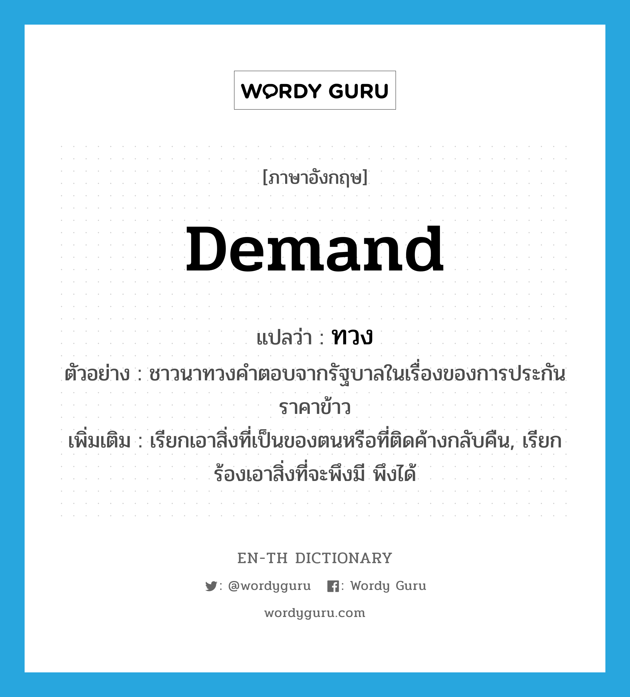 demand แปลว่า?, คำศัพท์ภาษาอังกฤษ demand แปลว่า ทวง ประเภท V ตัวอย่าง ชาวนาทวงคำตอบจากรัฐบาลในเรื่องของการประกันราคาข้าว เพิ่มเติม เรียกเอาสิ่งที่เป็นของตนหรือที่ติดค้างกลับคืน, เรียกร้องเอาสิ่งที่จะพึงมี พึงได้ หมวด V