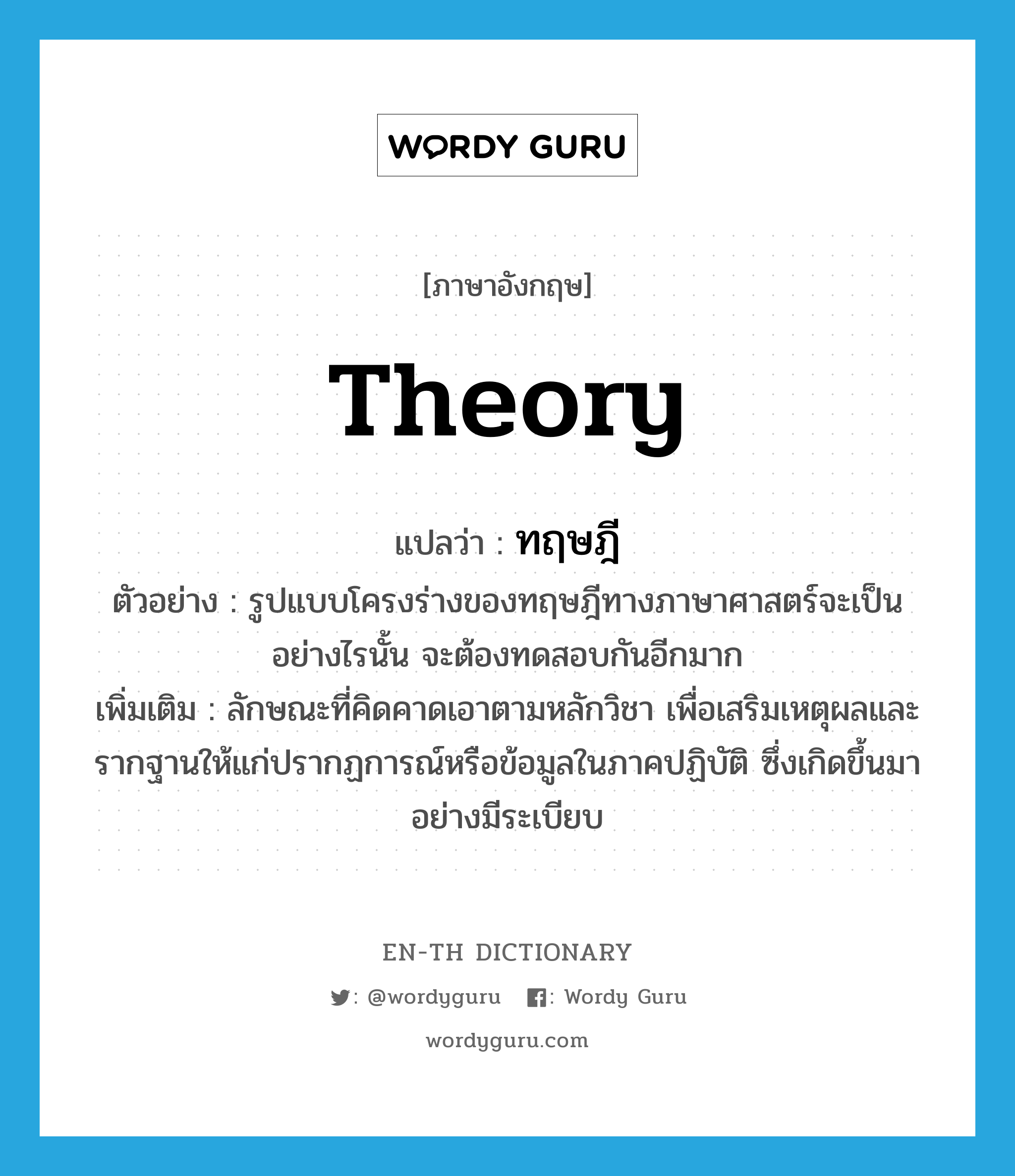 theory แปลว่า?, คำศัพท์ภาษาอังกฤษ theory แปลว่า ทฤษฎี ประเภท N ตัวอย่าง รูปแบบโครงร่างของทฤษฎีทางภาษาศาสตร์จะเป็นอย่างไรนั้น จะต้องทดสอบกันอีกมาก เพิ่มเติม ลักษณะที่คิดคาดเอาตามหลักวิชา เพื่อเสริมเหตุผลและรากฐานให้แก่ปรากฏการณ์หรือข้อมูลในภาคปฏิบัติ ซึ่งเกิดขึ้นมาอย่างมีระเบียบ หมวด N