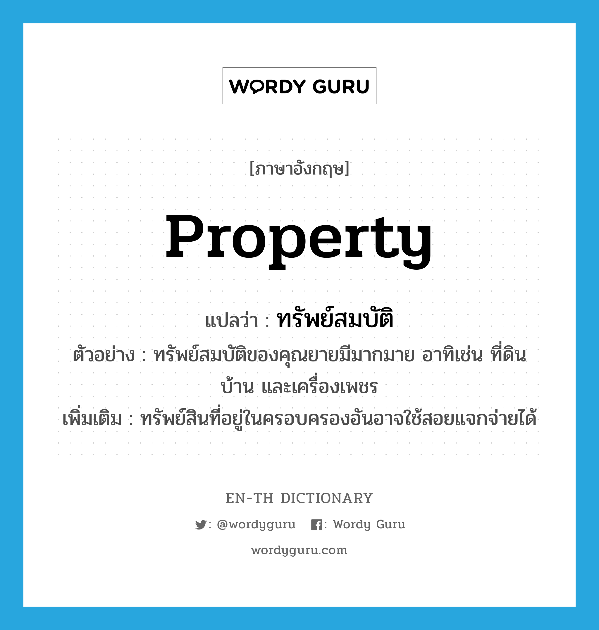 property แปลว่า?, คำศัพท์ภาษาอังกฤษ property แปลว่า ทรัพย์สมบัติ ประเภท N ตัวอย่าง ทรัพย์สมบัติของคุณยายมีมากมาย อาทิเช่น ที่ดิน บ้าน และเครื่องเพชร เพิ่มเติม ทรัพย์สินที่อยู่ในครอบครองอันอาจใช้สอยแจกจ่ายได้ หมวด N