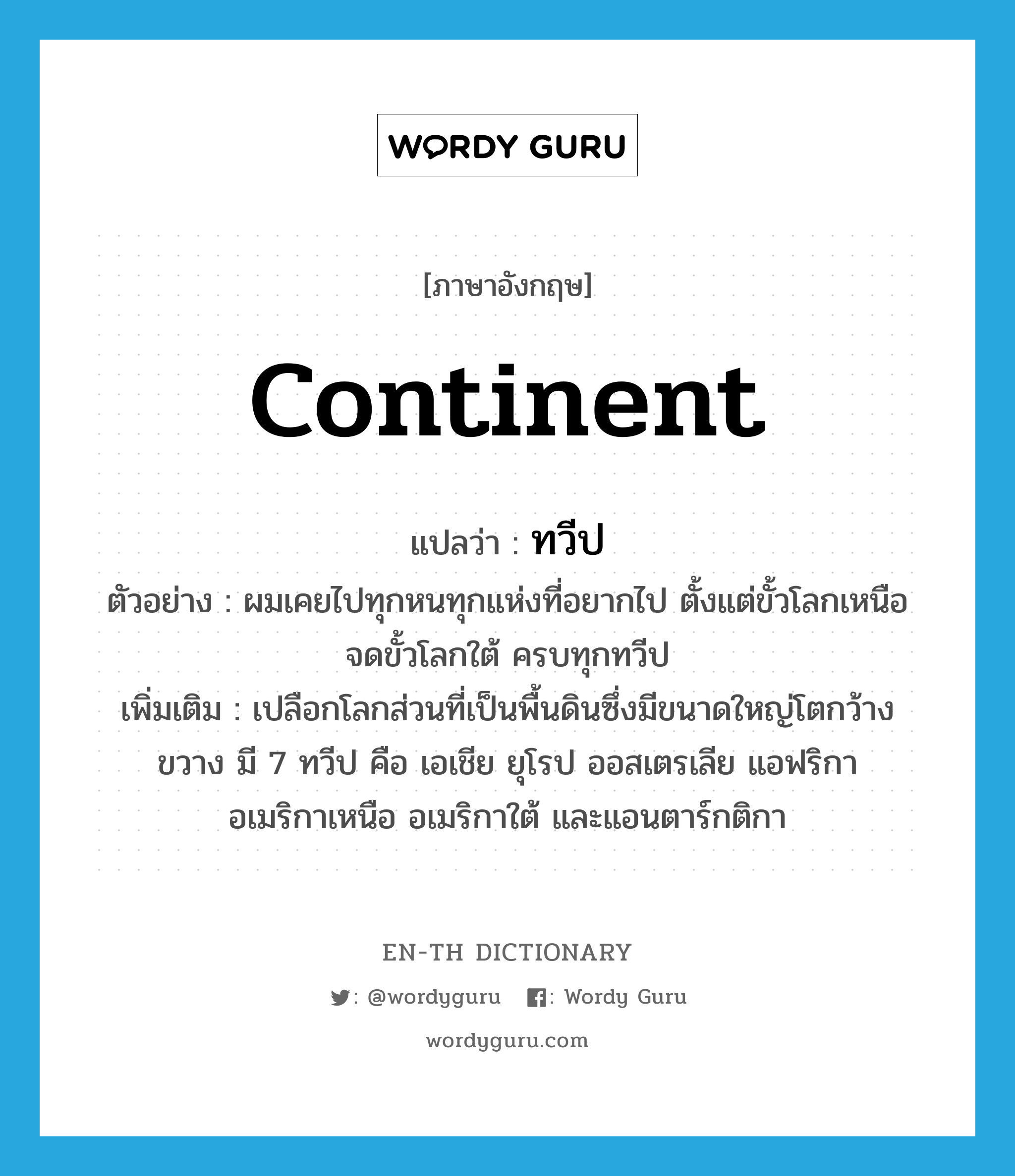 continent แปลว่า?, คำศัพท์ภาษาอังกฤษ continent แปลว่า ทวีป ประเภท N ตัวอย่าง ผมเคยไปทุกหนทุกแห่งที่อยากไป ตั้งแต่ขั้วโลกเหนือจดขั้วโลกใต้ ครบทุกทวีป เพิ่มเติม เปลือกโลกส่วนที่เป็นพื้นดินซึ่งมีขนาดใหญ่โตกว้างขวาง มี 7 ทวีป คือ เอเชีย ยุโรป ออสเตรเลีย แอฟริกา อเมริกาเหนือ อเมริกาใต้ และแอนตาร์กติกา หมวด N