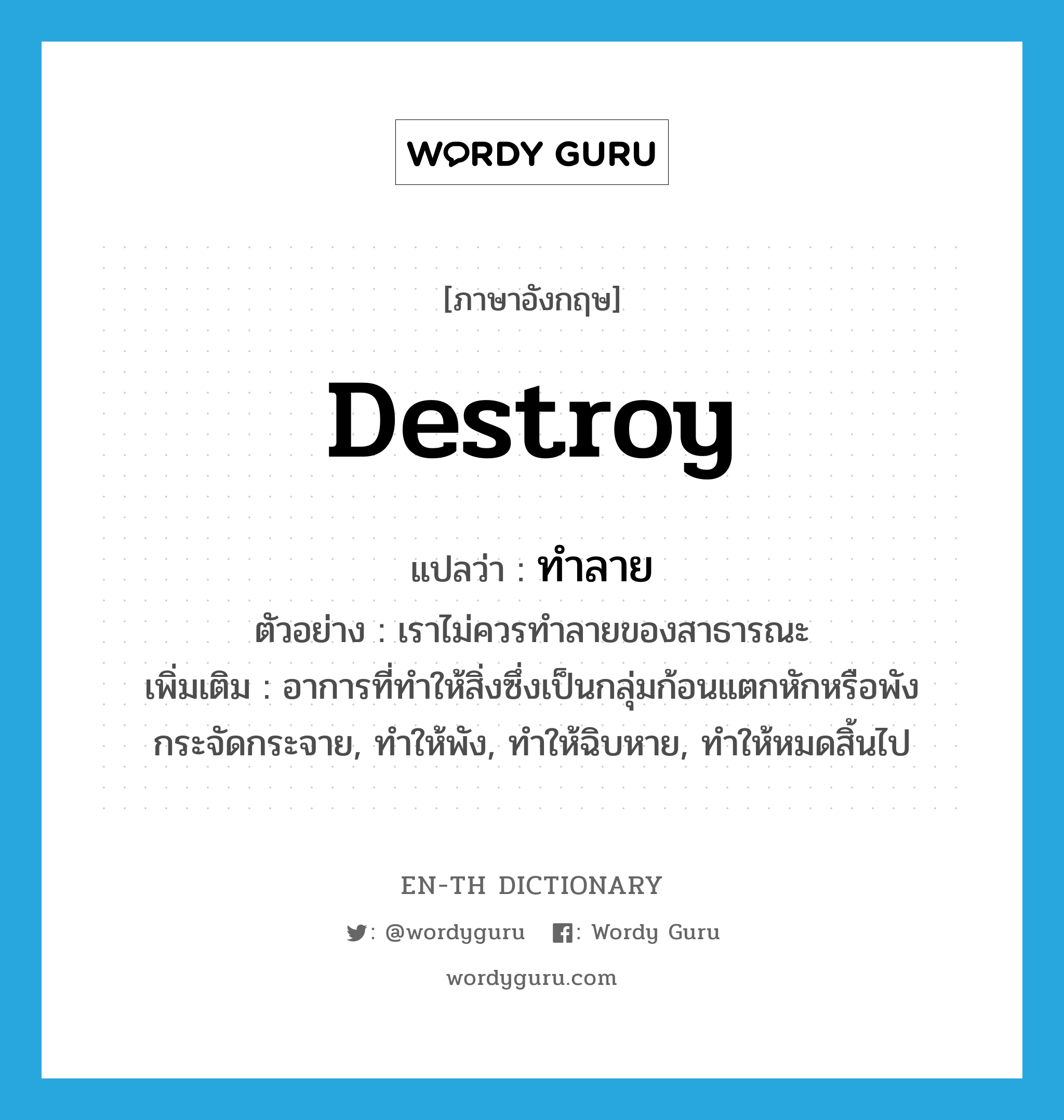 destroy แปลว่า?, คำศัพท์ภาษาอังกฤษ destroy แปลว่า ทำลาย ประเภท V ตัวอย่าง เราไม่ควรทำลายของสาธารณะ เพิ่มเติม อาการที่ทำให้สิ่งซึ่งเป็นกลุ่มก้อนแตกหักหรือพังกระจัดกระจาย, ทำให้พัง, ทำให้ฉิบหาย, ทำให้หมดสิ้นไป หมวด V