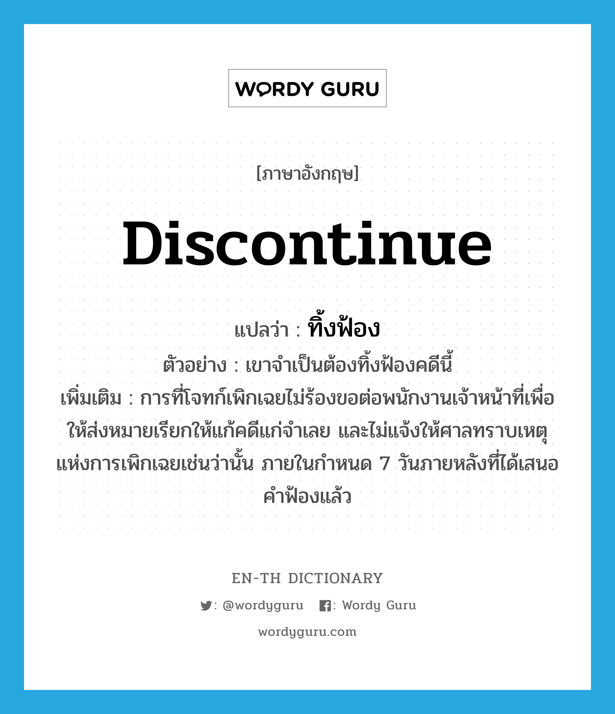 discontinue แปลว่า?, คำศัพท์ภาษาอังกฤษ discontinue แปลว่า ทิ้งฟ้อง ประเภท V ตัวอย่าง เขาจำเป็นต้องทิ้งฟ้องคดีนี้ เพิ่มเติม การที่โจทก์เพิกเฉยไม่ร้องขอต่อพนักงานเจ้าหน้าที่เพื่อให้ส่งหมายเรียกให้แก้คดีแก่จำเลย และไม่แจ้งให้ศาลทราบเหตุแห่งการเพิกเฉยเช่นว่านั้น ภายในกำหนด 7 วันภายหลังที่ได้เสนอคำฟ้องแล้ว หมวด V