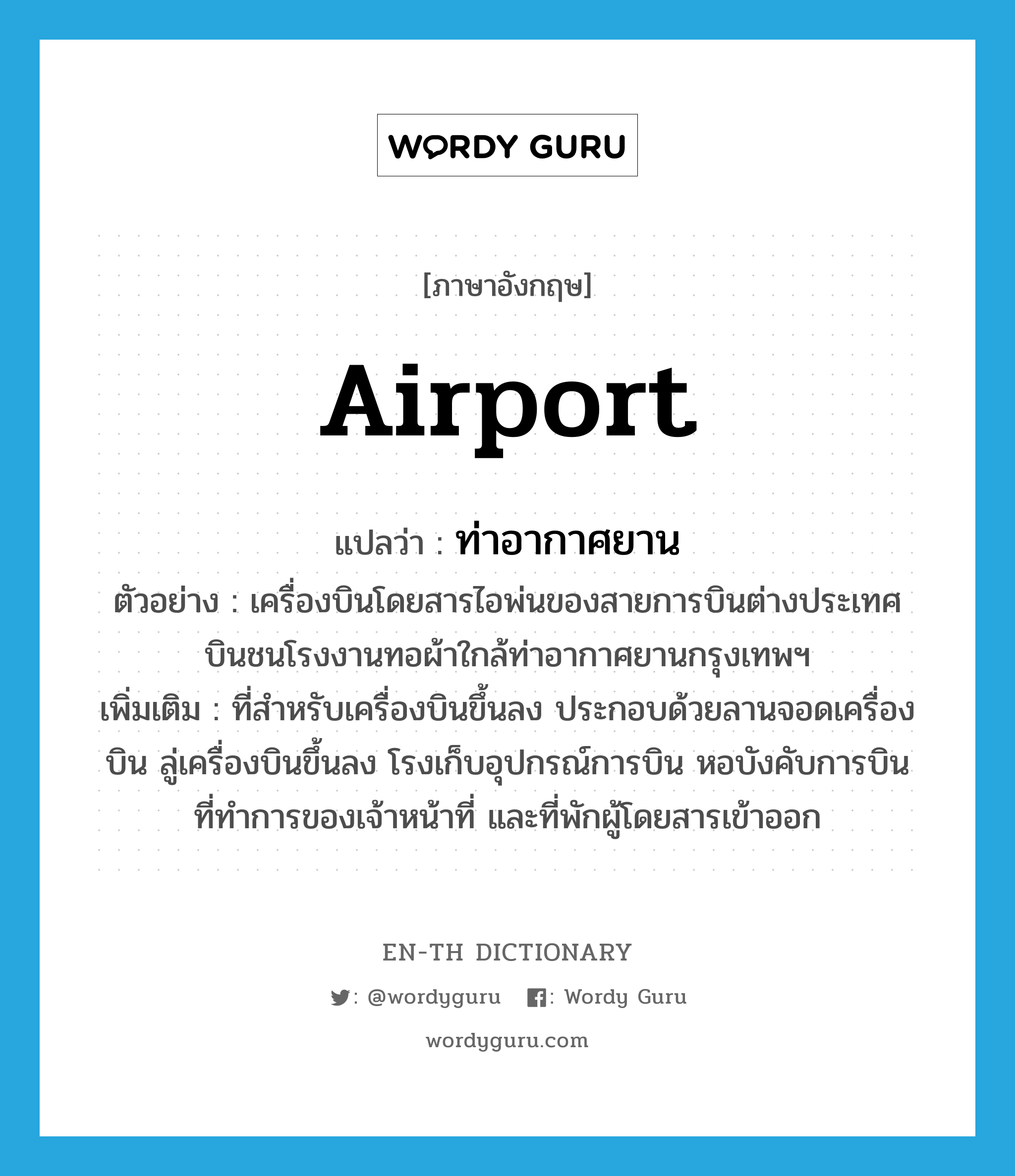 airport แปลว่า?, คำศัพท์ภาษาอังกฤษ airport แปลว่า ท่าอากาศยาน ประเภท N ตัวอย่าง เครื่องบินโดยสารไอพ่นของสายการบินต่างประเทศ บินชนโรงงานทอผ้าใกล้ท่าอากาศยานกรุงเทพฯ เพิ่มเติม ที่สำหรับเครื่องบินขึ้นลง ประกอบด้วยลานจอดเครื่องบิน ลู่เครื่องบินขึ้นลง โรงเก็บอุปกรณ์การบิน หอบังคับการบิน ที่ทำการของเจ้าหน้าที่ และที่พักผู้โดยสารเข้าออก หมวด N