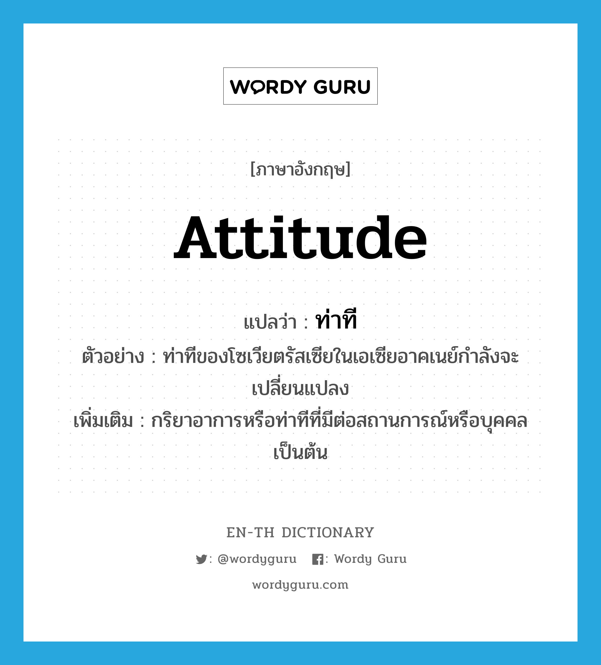 attitude แปลว่า?, คำศัพท์ภาษาอังกฤษ attitude แปลว่า ท่าที ประเภท N ตัวอย่าง ท่าทีของโซเวียตรัสเซียในเอเซียอาคเนย์กำลังจะเปลี่ยนแปลง เพิ่มเติม กริยาอาการหรือท่าทีที่มีต่อสถานการณ์หรือบุคคลเป็นต้น หมวด N