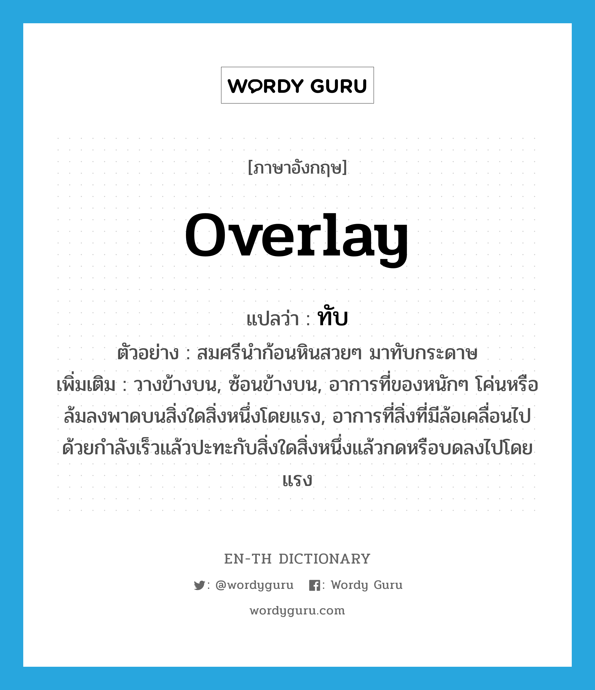 overlay แปลว่า?, คำศัพท์ภาษาอังกฤษ overlay แปลว่า ทับ ประเภท V ตัวอย่าง สมศรีนำก้อนหินสวยๆ มาทับกระดาษ เพิ่มเติม วางข้างบน, ซ้อนข้างบน, อาการที่ของหนักๆ โค่นหรือล้มลงพาดบนสิ่งใดสิ่งหนึ่งโดยแรง, อาการที่สิ่งที่มีล้อเคลื่อนไปด้วยกำลังเร็วแล้วปะทะกับสิ่งใดสิ่งหนึ่งแล้วกดหรือบดลงไปโดยแรง หมวด V