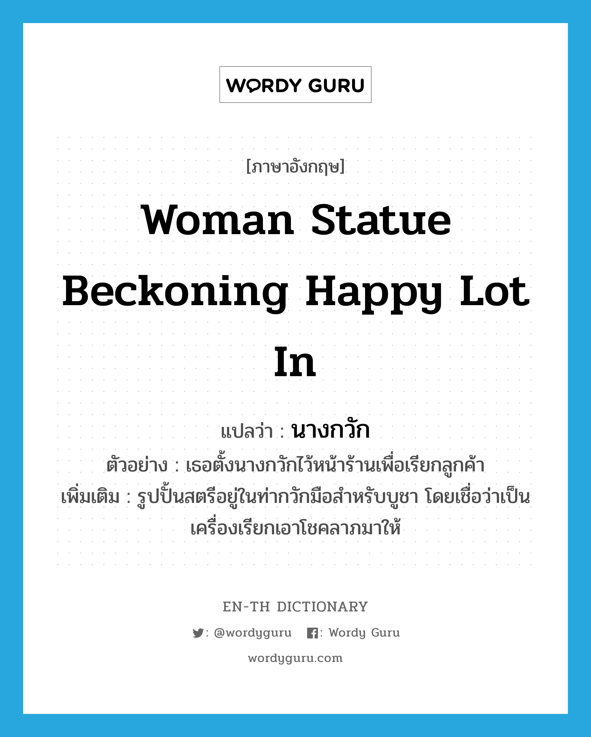 woman statue beckoning happy lot in แปลว่า?, คำศัพท์ภาษาอังกฤษ woman statue beckoning happy lot in แปลว่า นางกวัก ประเภท N ตัวอย่าง เธอตั้งนางกวักไว้หน้าร้านเพื่อเรียกลูกค้า เพิ่มเติม รูปปั้นสตรีอยู่ในท่ากวักมือสำหรับบูชา โดยเชื่อว่าเป็นเครื่องเรียกเอาโชคลาภมาให้ หมวด N