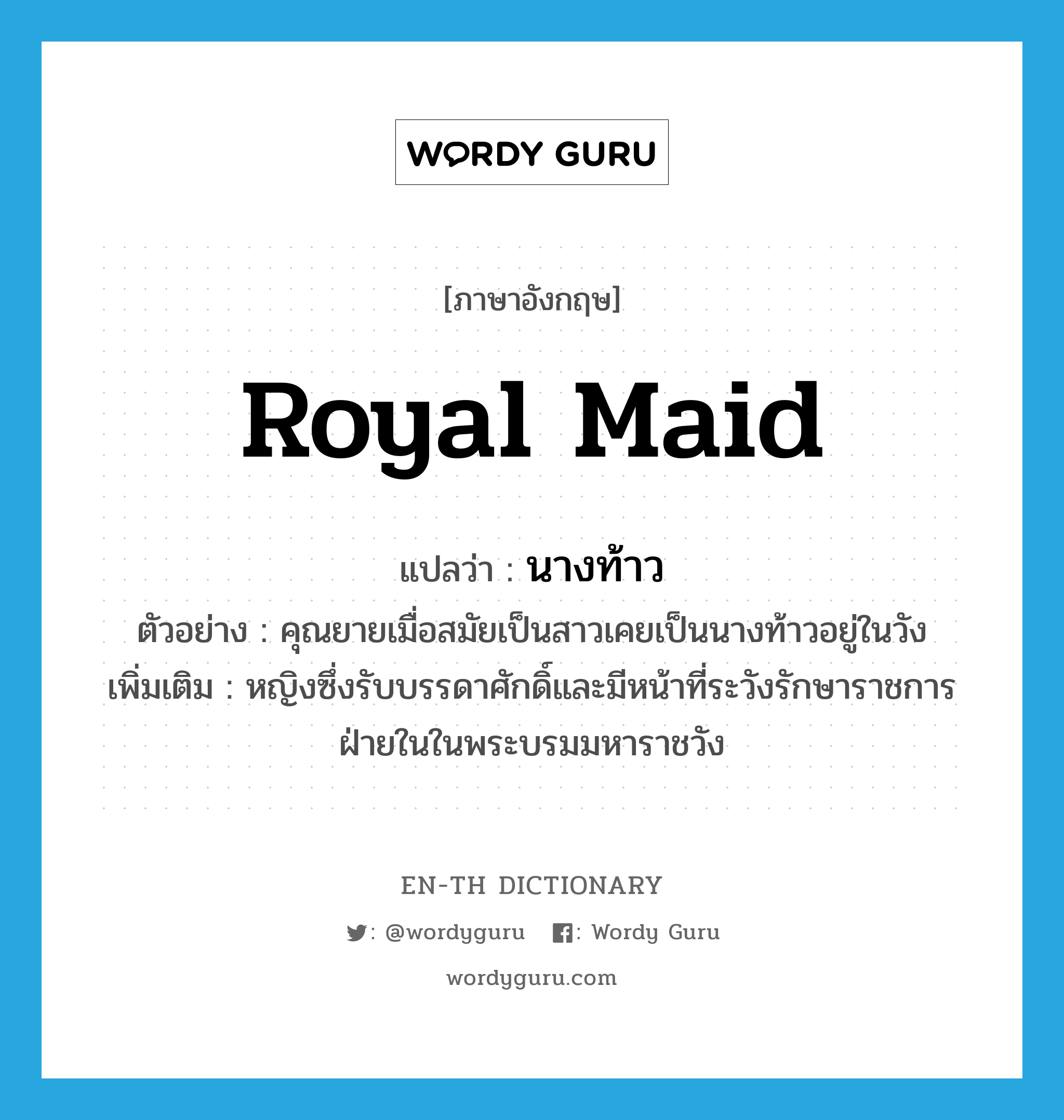 royal maid แปลว่า?, คำศัพท์ภาษาอังกฤษ royal maid แปลว่า นางท้าว ประเภท N ตัวอย่าง คุณยายเมื่อสมัยเป็นสาวเคยเป็นนางท้าวอยู่ในวัง เพิ่มเติม หญิงซึ่งรับบรรดาศักดิ์และมีหน้าที่ระวังรักษาราชการฝ่ายในในพระบรมมหาราชวัง หมวด N