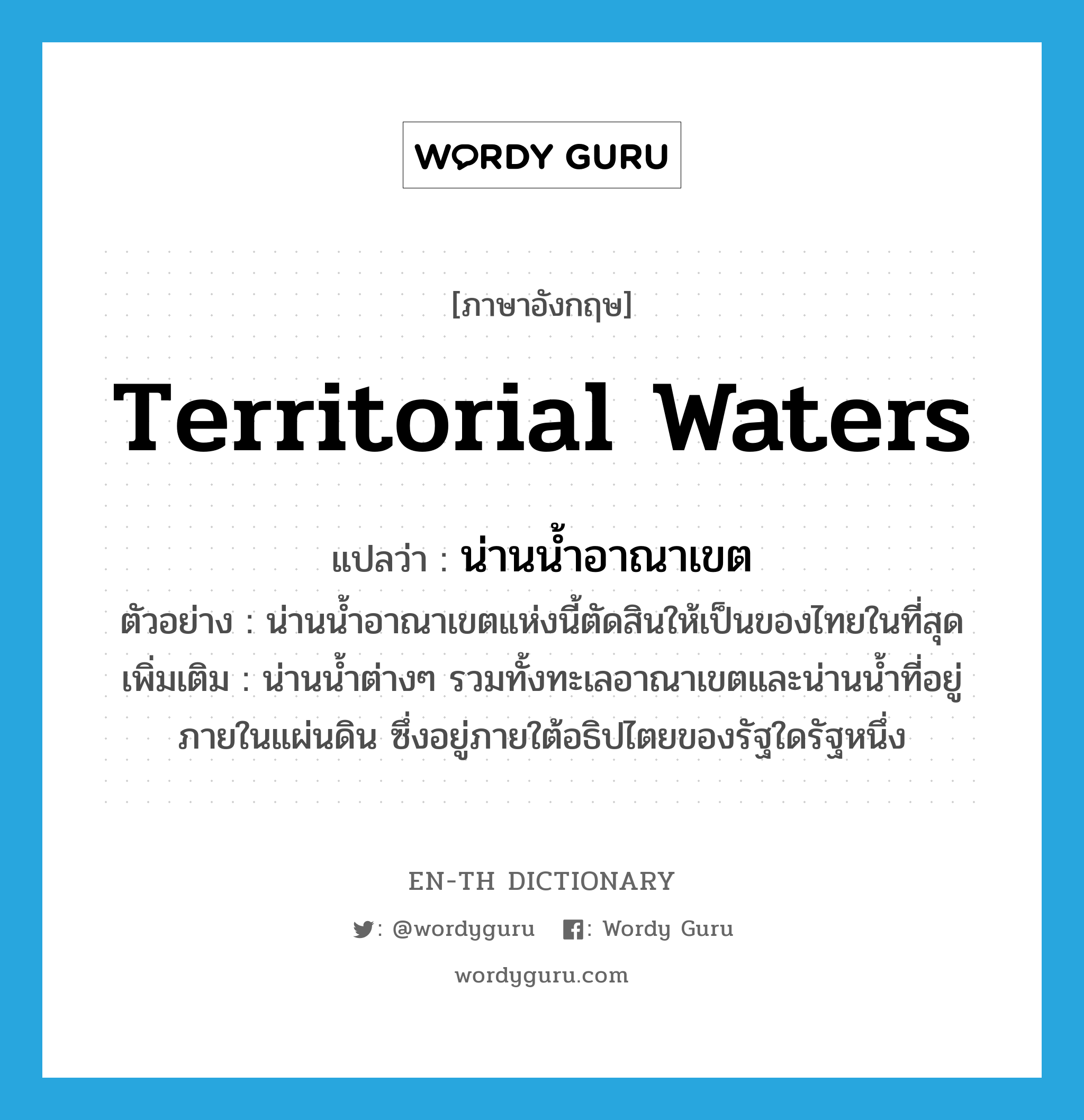 territorial waters แปลว่า?, คำศัพท์ภาษาอังกฤษ territorial waters แปลว่า น่านน้ำอาณาเขต ประเภท N ตัวอย่าง น่านน้ำอาณาเขตแห่งนี้ตัดสินให้เป็นของไทยในที่สุด เพิ่มเติม น่านน้ำต่างๆ รวมทั้งทะเลอาณาเขตและน่านน้ำที่อยู่ภายในแผ่นดิน ซึ่งอยู่ภายใต้อธิปไตยของรัฐใดรัฐหนึ่ง หมวด N