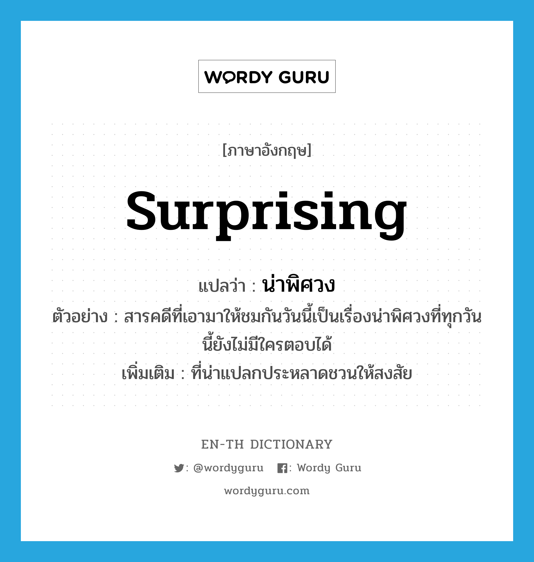 surprising แปลว่า?, คำศัพท์ภาษาอังกฤษ surprising แปลว่า น่าพิศวง ประเภท ADJ ตัวอย่าง สารคดีที่เอามาให้ชมกันวันนี้เป็นเรื่องน่าพิศวงที่ทุกวันนี้ยังไม่มีใครตอบได้ เพิ่มเติม ที่น่าแปลกประหลาดชวนให้สงสัย หมวด ADJ