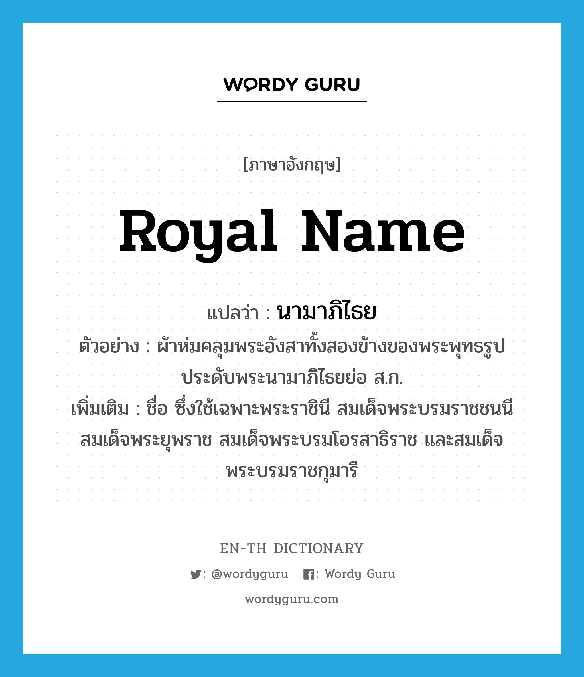 royal name แปลว่า?, คำศัพท์ภาษาอังกฤษ royal name แปลว่า นามาภิไธย ประเภท N ตัวอย่าง ผ้าห่มคลุมพระอังสาทั้งสองข้างของพระพุทธรูปประดับพระนามาภิไธยย่อ ส.ก. เพิ่มเติม ชื่อ ซึ่งใช้เฉพาะพระราชินี สมเด็จพระบรมราชชนนี สมเด็จพระยุพราช สมเด็จพระบรมโอรสาธิราช และสมเด็จพระบรมราชกุมารี หมวด N