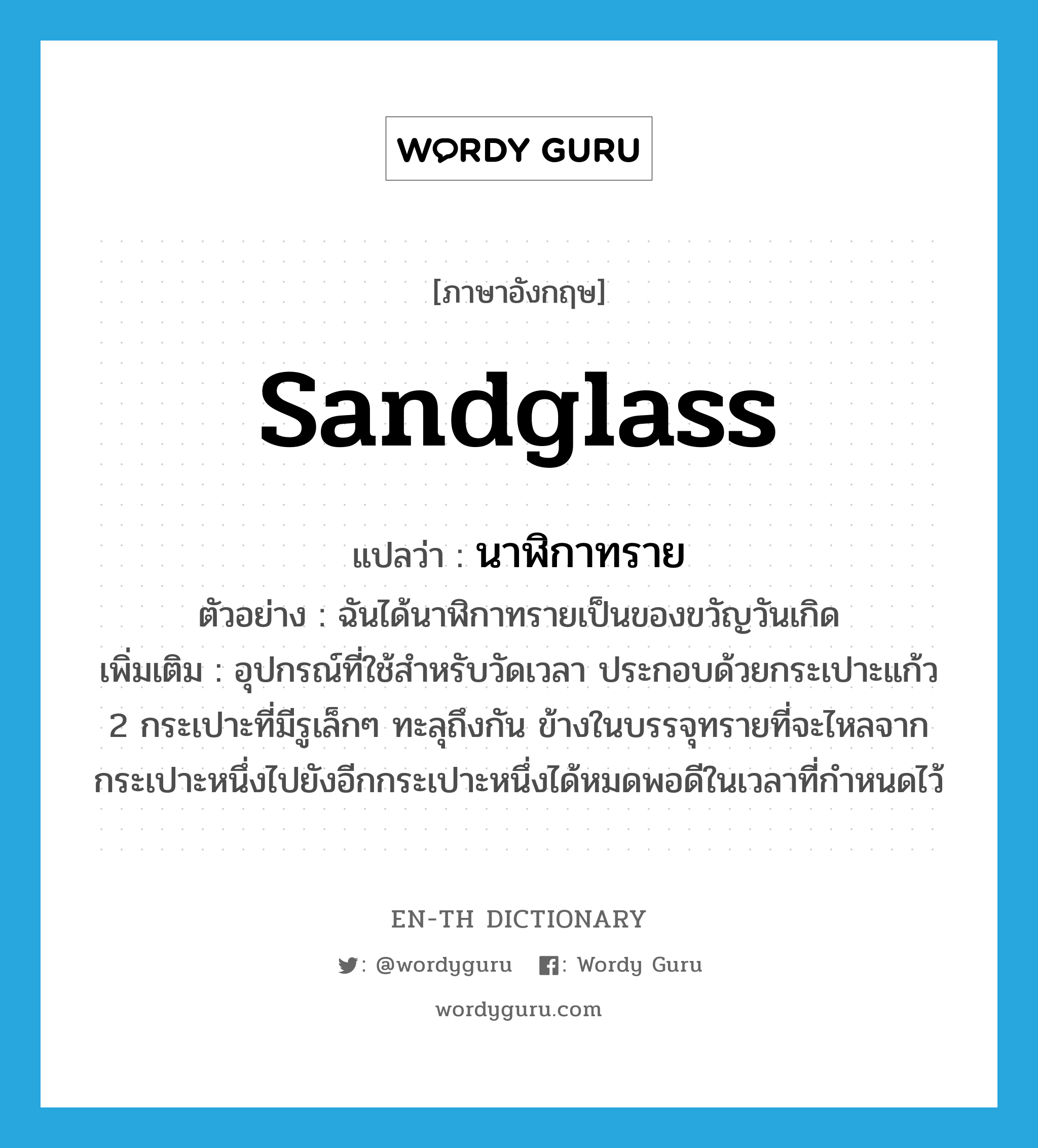 sandglass แปลว่า?, คำศัพท์ภาษาอังกฤษ sandglass แปลว่า นาฬิกาทราย ประเภท N ตัวอย่าง ฉันได้นาฬิกาทรายเป็นของขวัญวันเกิด เพิ่มเติม อุปกรณ์ที่ใช้สำหรับวัดเวลา ประกอบด้วยกระเปาะแก้ว 2 กระเปาะที่มีรูเล็กๆ ทะลุถึงกัน ข้างในบรรจุทรายที่จะไหลจากกระเปาะหนึ่งไปยังอีกกระเปาะหนึ่งได้หมดพอดีในเวลาที่กำหนดไว้ หมวด N