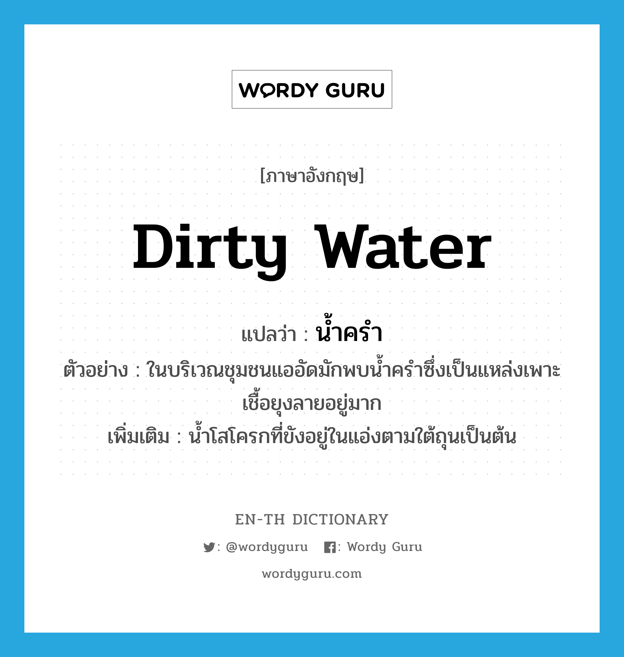 dirty water แปลว่า?, คำศัพท์ภาษาอังกฤษ dirty water แปลว่า น้ำครำ ประเภท N ตัวอย่าง ในบริเวณชุมชนแออัดมักพบน้ำครำซึ่งเป็นแหล่งเพาะเชื้อยุงลายอยู่มาก เพิ่มเติม น้ำโสโครกที่ขังอยู่ในแอ่งตามใต้ถุนเป็นต้น หมวด N