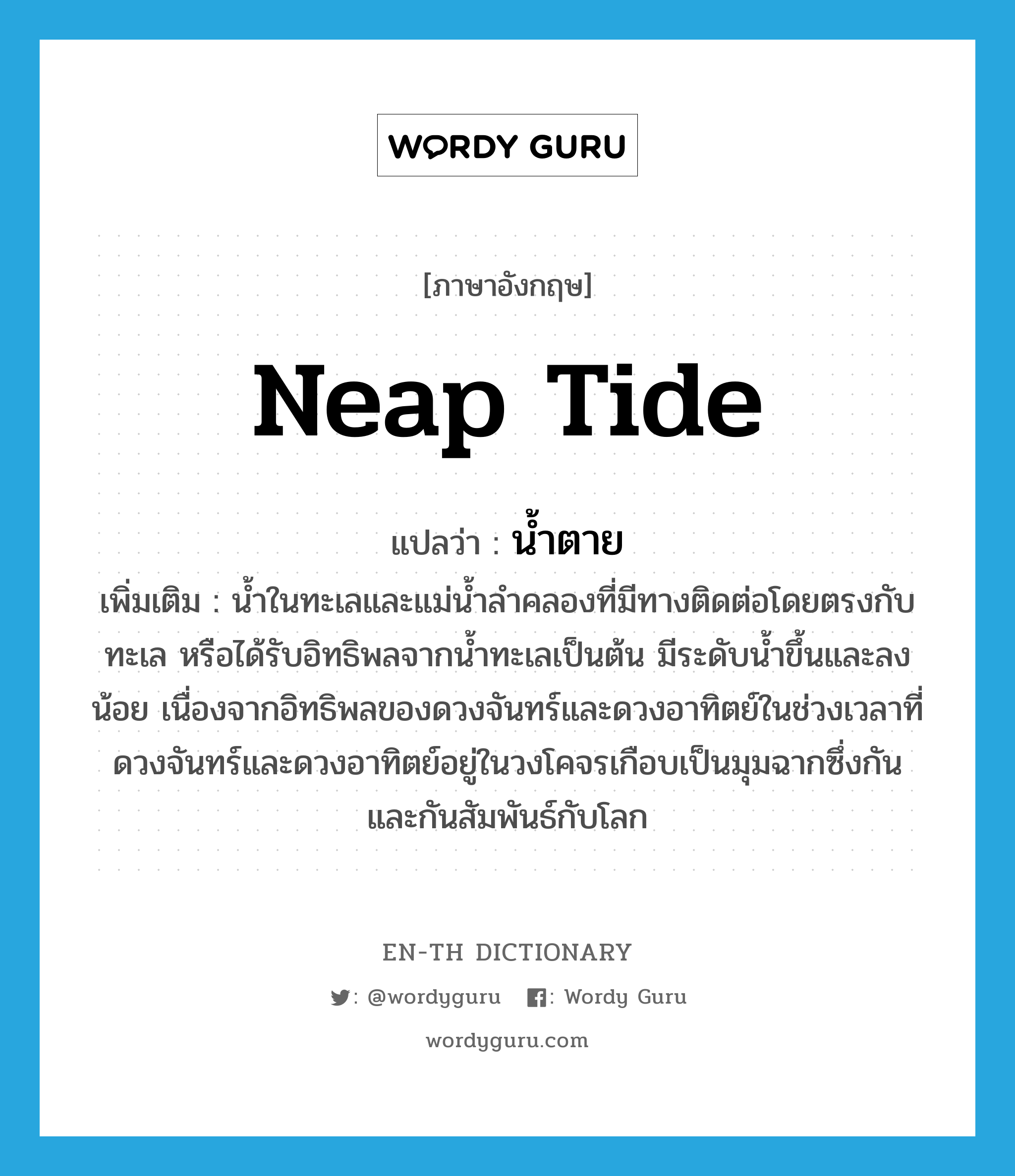 neap tide แปลว่า?, คำศัพท์ภาษาอังกฤษ neap tide แปลว่า น้ำตาย ประเภท N เพิ่มเติม น้ำในทะเลและแม่น้ำลำคลองที่มีทางติดต่อโดยตรงกับทะเล หรือได้รับอิทธิพลจากน้ำทะเลเป็นต้น มีระดับน้ำขึ้นและลงน้อย เนื่องจากอิทธิพลของดวงจันทร์และดวงอาทิตย์ในช่วงเวลาที่ดวงจันทร์และดวงอาทิตย์อยู่ในวงโคจรเกือบเป็นมุมฉากซึ่งกันและกันสัมพันธ์กับโลก หมวด N