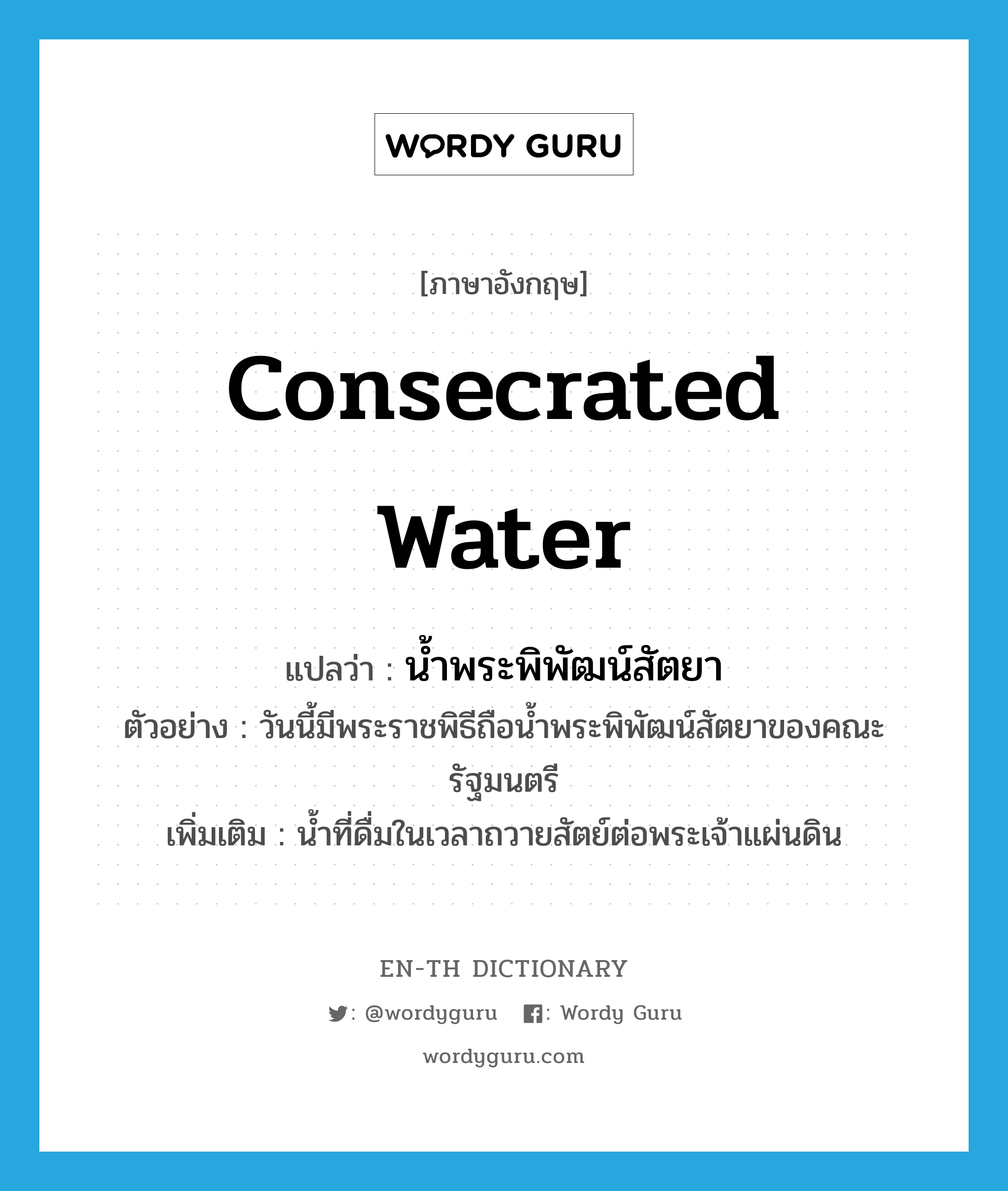 consecrated water แปลว่า?, คำศัพท์ภาษาอังกฤษ consecrated water แปลว่า น้ำพระพิพัฒน์สัตยา ประเภท N ตัวอย่าง วันนี้มีพระราชพิธีถือน้ำพระพิพัฒน์สัตยาของคณะรัฐมนตรี เพิ่มเติม น้ำที่ดื่มในเวลาถวายสัตย์ต่อพระเจ้าแผ่นดิน หมวด N