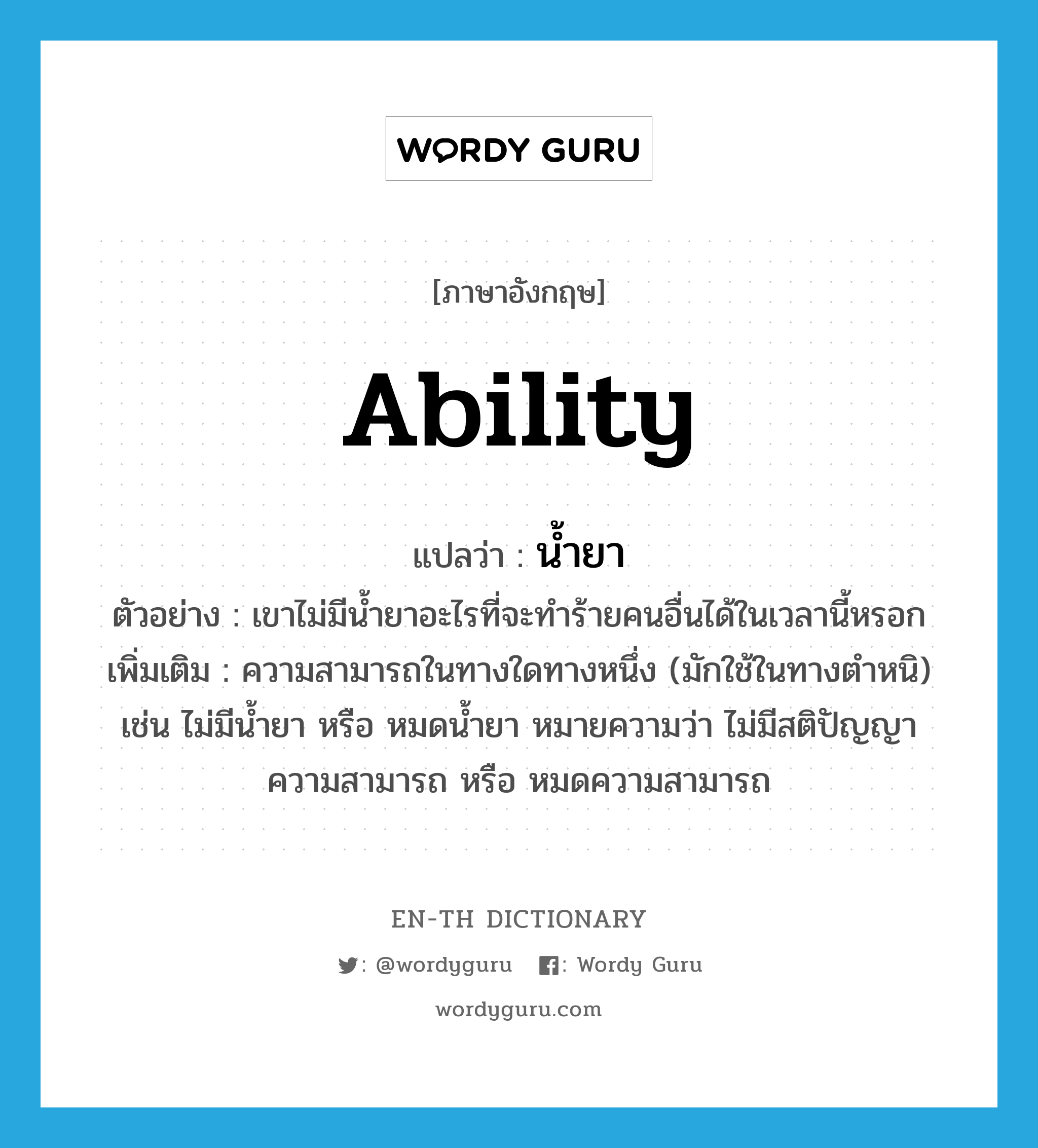 ability แปลว่า?, คำศัพท์ภาษาอังกฤษ ability แปลว่า น้ำยา ประเภท N ตัวอย่าง เขาไม่มีน้ำยาอะไรที่จะทำร้ายคนอื่นได้ในเวลานี้หรอก เพิ่มเติม ความสามารถในทางใดทางหนึ่ง (มักใช้ในทางตำหนิ) เช่น ไม่มีน้ำยา หรือ หมดน้ำยา หมายความว่า ไม่มีสติปัญญาความสามารถ หรือ หมดความสามารถ หมวด N