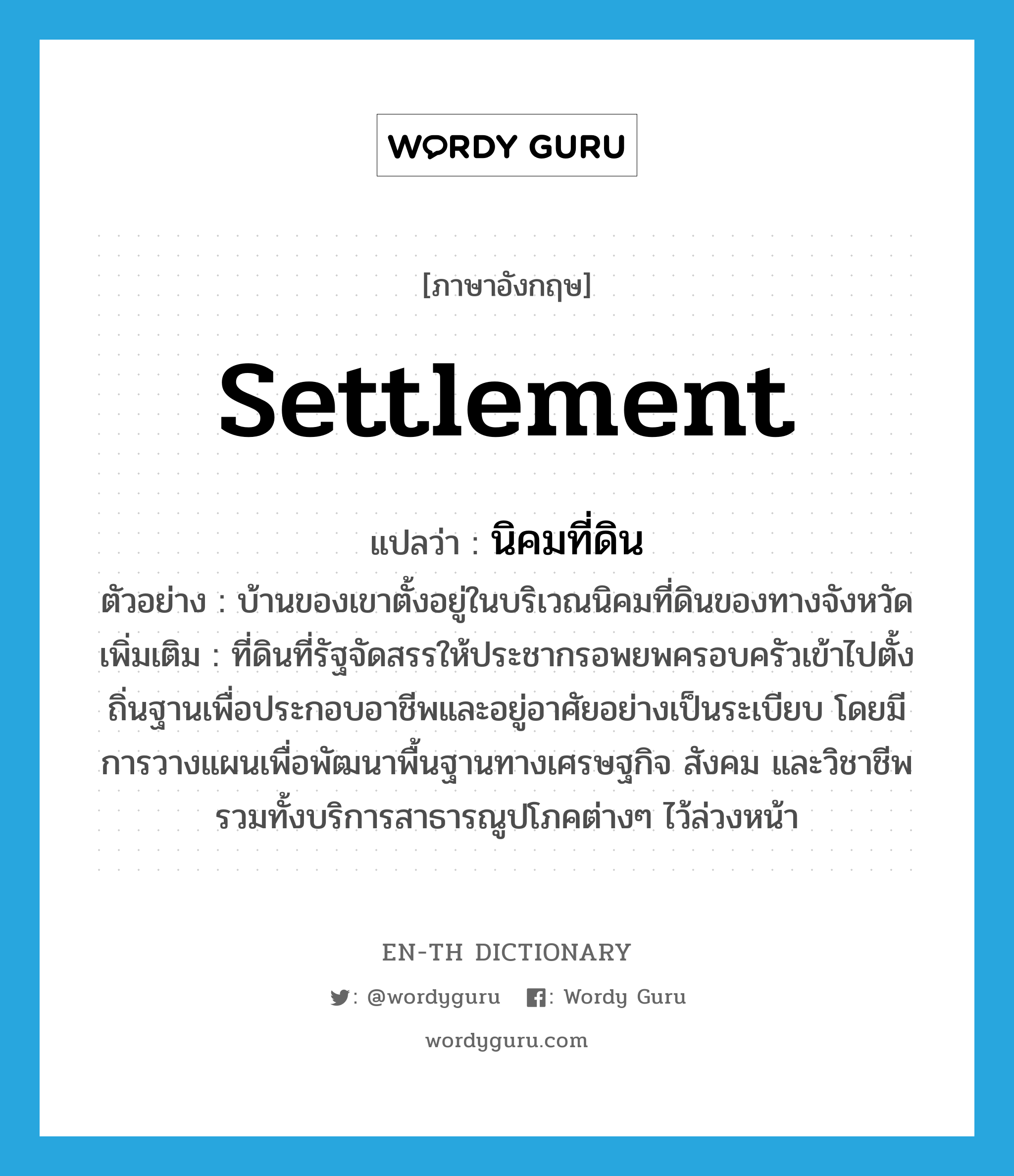 settlement แปลว่า?, คำศัพท์ภาษาอังกฤษ settlement แปลว่า นิคมที่ดิน ประเภท N ตัวอย่าง บ้านของเขาตั้งอยู่ในบริเวณนิคมที่ดินของทางจังหวัด เพิ่มเติม ที่ดินที่รัฐจัดสรรให้ประชากรอพยพครอบครัวเข้าไปตั้งถิ่นฐานเพื่อประกอบอาชีพและอยู่อาศัยอย่างเป็นระเบียบ โดยมีการวางแผนเพื่อพัฒนาพื้นฐานทางเศรษฐกิจ สังคม และวิชาชีพ รวมทั้งบริการสาธารณูปโภคต่างๆ ไว้ล่วงหน้า หมวด N