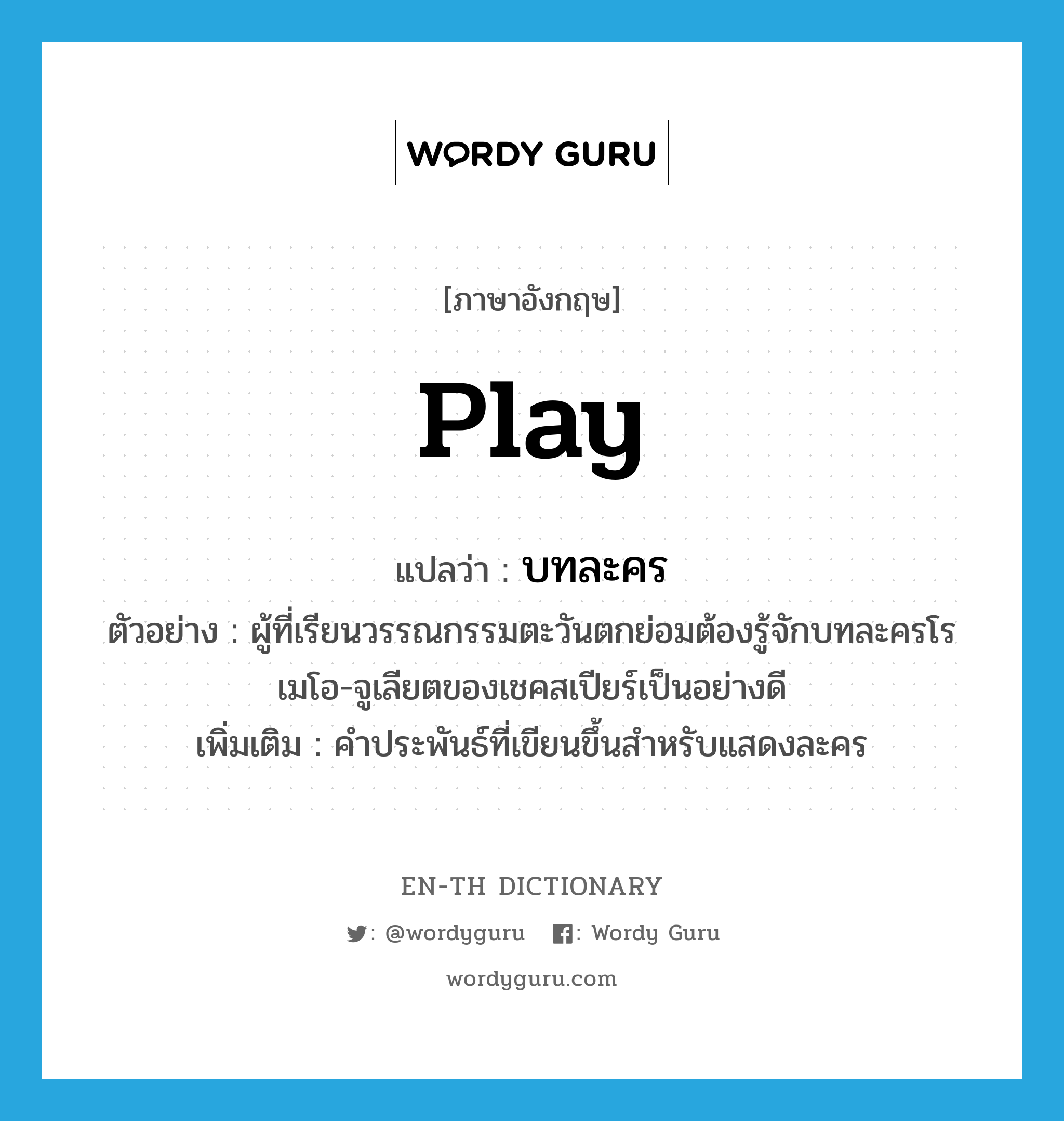 play แปลว่า?, คำศัพท์ภาษาอังกฤษ play แปลว่า บทละคร ประเภท N ตัวอย่าง ผู้ที่เรียนวรรณกรรมตะวันตกย่อมต้องรู้จักบทละครโรเมโอ-จูเลียตของเชคสเปียร์เป็นอย่างดี เพิ่มเติม คำประพันธ์ที่เขียนขึ้นสำหรับแสดงละคร หมวด N