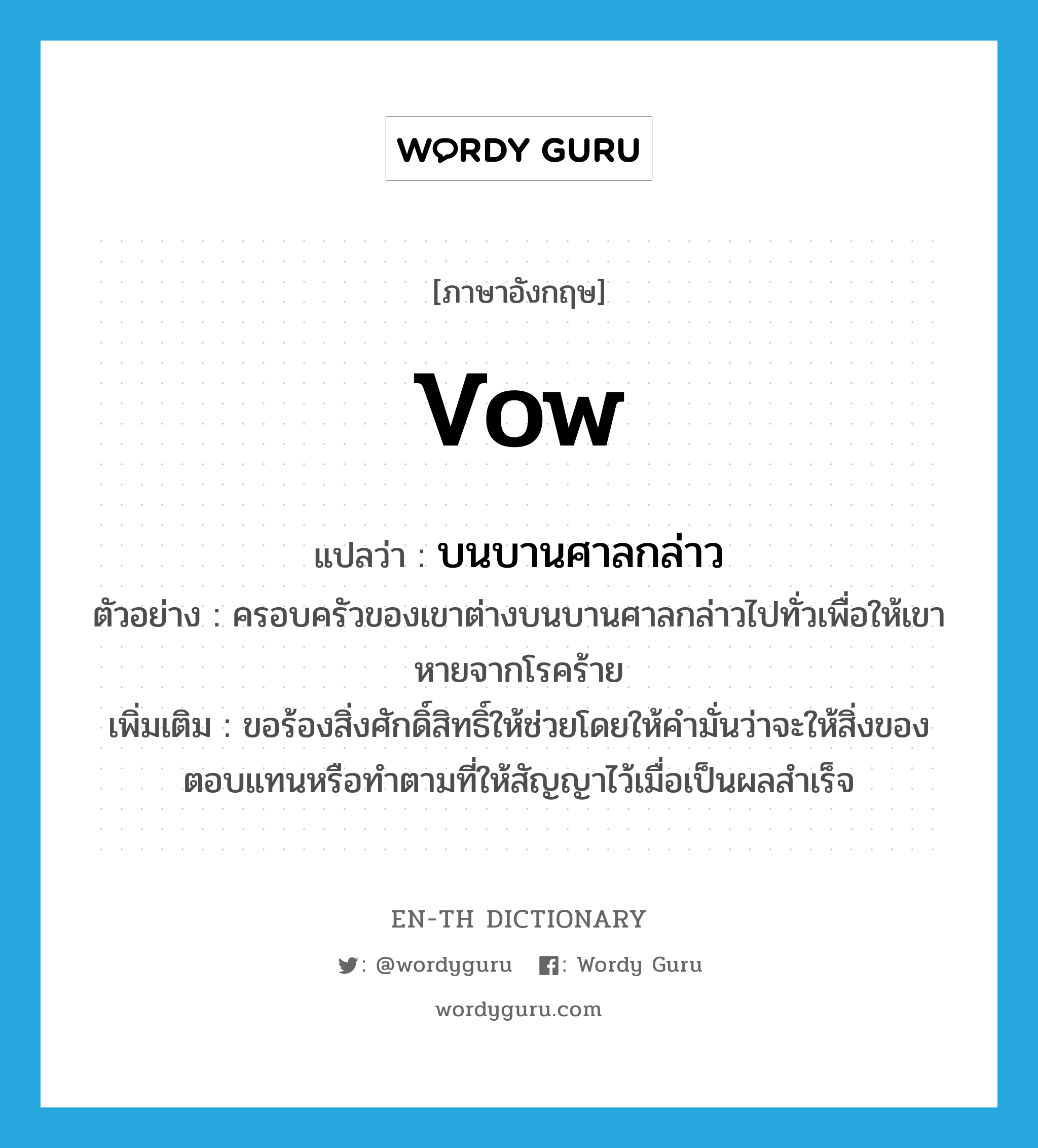 vow แปลว่า?, คำศัพท์ภาษาอังกฤษ vow แปลว่า บนบานศาลกล่าว ประเภท V ตัวอย่าง ครอบครัวของเขาต่างบนบานศาลกล่าวไปทั่วเพื่อให้เขาหายจากโรคร้าย เพิ่มเติม ขอร้องสิ่งศักดิ์สิทธิ์ให้ช่วยโดยให้คำมั่นว่าจะให้สิ่งของตอบแทนหรือทำตามที่ให้สัญญาไว้เมื่อเป็นผลสำเร็จ หมวด V