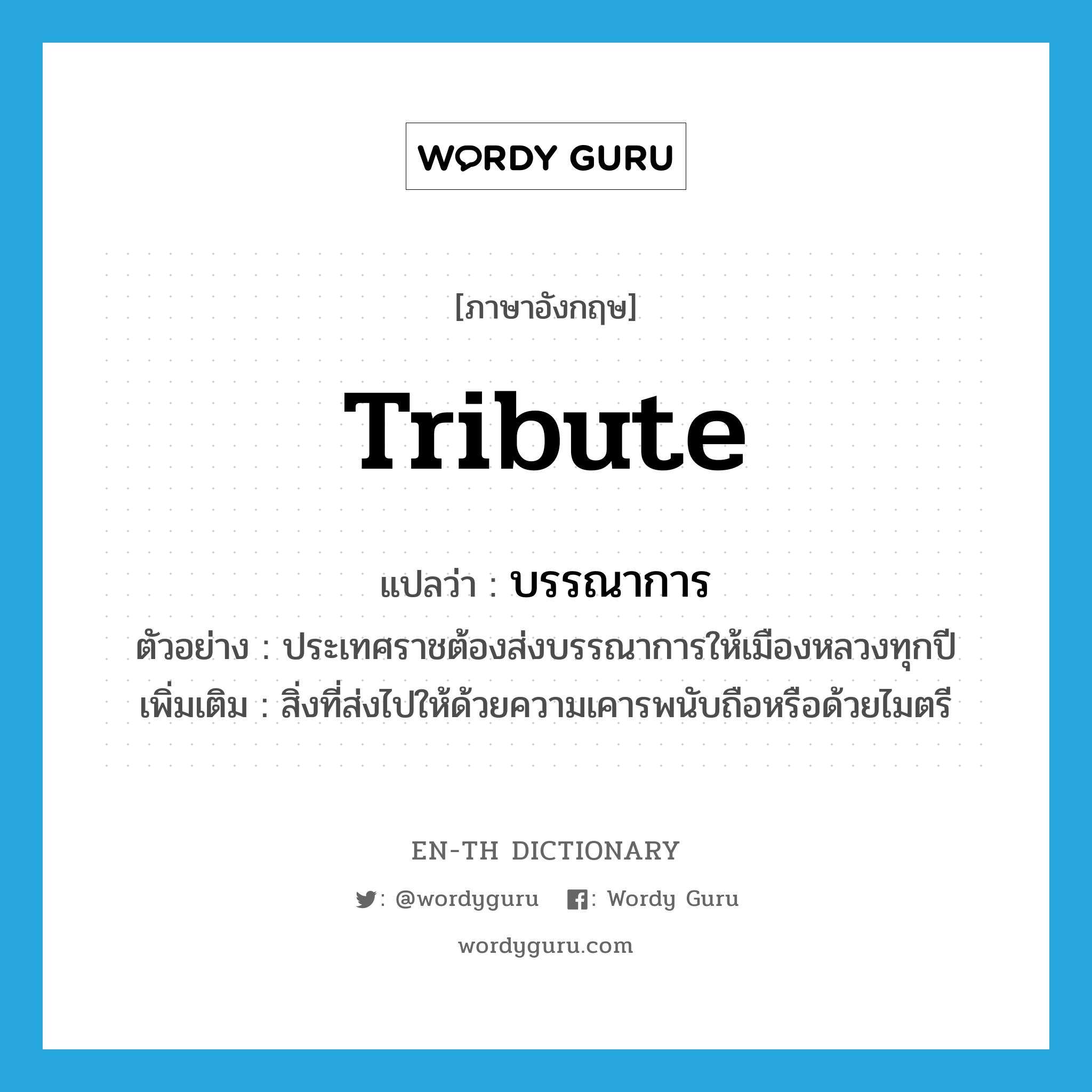 tribute แปลว่า?, คำศัพท์ภาษาอังกฤษ tribute แปลว่า บรรณาการ ประเภท N ตัวอย่าง ประเทศราชต้องส่งบรรณาการให้เมืองหลวงทุกปี เพิ่มเติม สิ่งที่ส่งไปให้ด้วยความเคารพนับถือหรือด้วยไมตรี หมวด N